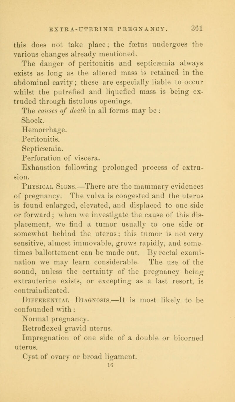 this does not take place: the foetus undergoes the various changes already mentioned. The danger of peritonitis and septicaemia always exists as long as the altered mass is retained in the abdominal cavity; these are especially liable to occur whilst the putrefied and liquefied mass is being ex- truded through fistulous openings. The ceases of death in all forms may be: Shock. Hemorrhage. Peritonitis. Septicemia. Perforation of viscera. Exhaustion following prolonged process of extru- sion. Physical Signs.—There are the mammary evidences of pregnancy. The vulva is congested and the uterus is found enlarged, elevated, and displaced to one side or forward: when we investigate the cause of this dis- placement, we find a tumor usually to one side or somewhat behind the uterus; this tumor is not very sensitive, almost immovable, grows rapidly, and some- times ballottement can be made out. By rectal exami- nation we may learn considerable. The use of the sound, unless the certainty of the pregnancy being extrauterine exists, or excepting as a last resort, is contraiudicated. Differential Diagnosis.—It is most likely to be a/ confounded with : Normal pregnancy. Retroflexed gravid uterus. Impregnation of one side of a double or bicorned uterus. Cyst of ovary or broad ligament. 16