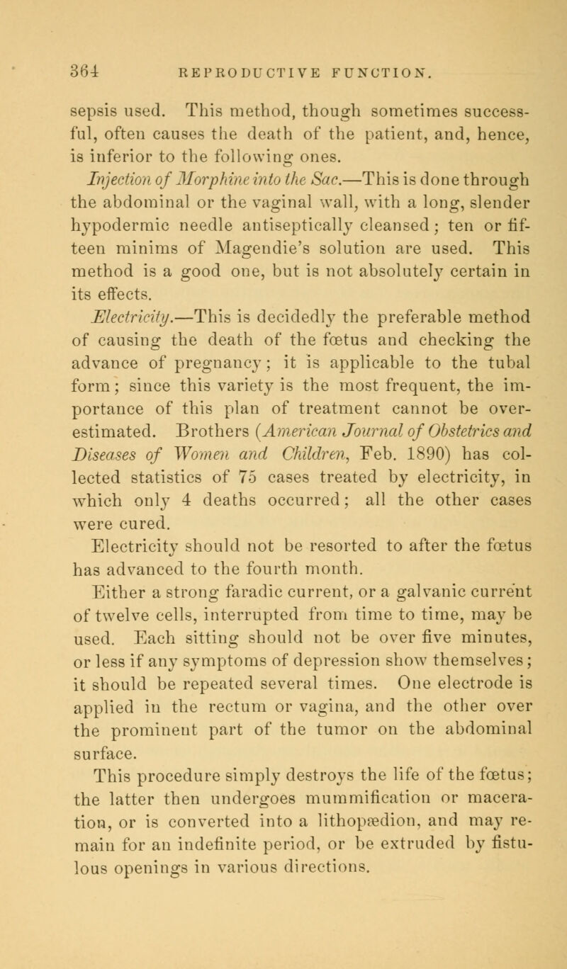 sepsis used. This method, though sometimes success- ful, often causes the death of the patient, and, hence, is inferior to the following ones. Injection of Morphine into the Sac.—This is done through the abdominal or the vaginal wall, with a long, slender hypodermic needle antiseptically cleansed; ten or fif- teen minims of Magendie's solution are used. This method is a good one, but is not absolutely certain in its effects. Electricity.—This is decidedly the preferable method of causing the death of the foetus and checking the advance of pregnancy; it is applicable to the tubal form; since this variety is the most frequent, the im- portance of this plan of treatment cannot be over- estimated. Brothers {American Journal of Obstetrics and Diseases of Women and Children, Feb. 1890) has col- lected statistics of 75 cases treated by electricity, in which only 4 deaths occurred; all the other cases were cured. Electricity should not be resorted to after the foetus has advanced to the fourth month. Either a strong faradic current, or a galvanic current of twelve cells, interrupted from time to time, may be used. Each sitting should not be over five minutes, or less if any symptoms of depression show themselves; it should be repeated several times. One electrode is applied in the rectum or vagina, and the other over the prominent part of the tumor on the abdominal surface. This procedure simply destroys the life of the foetus; the latter then undergoes mummification or macera- tion, or is converted into a lithopredion, and may re- main for an indefinite period, or be extruded by fistu- lous openings in various directions.