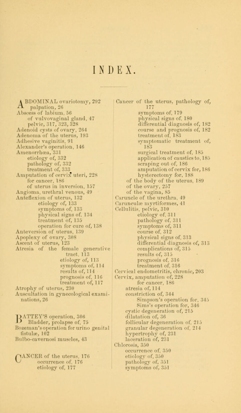 INDEX. ABDOMINAL ovariotomy, 292 palpation, 26 Abscess of labium, 56 of vulvovaginal gland, 47 pelvic, 317, 323, 328 Adenoid cysts of ovary, 2iW Adenoma of the uterus, 193 Adhesive vaginitis, 91 Alexander's operation, 146 Amenorrhea, .>•'! 1 etiologv of, 332 pat hob 332 treatment of, • Amputation of cervix uteri, 228 for cancer, 186 of uterus in inversion, 1.37 Angioma, urethral venous, 49 Anteflexion of uterus, L32 etiology of, 133 symptoms of, l> ■> physical signs of. 134 treatment of, 1 35 operation for cure of, 1 38 Anteversion of uterus, 139 Apoplexy of ovary, 308 Ascent of uterus, 12:; Atresia of the female generative tract. 1 l:; etiology of, 113 symptoms of, 114 -ults of, 1 1 I prognosis of, 1 It; treatment of, 1 17 Atrophy of uterus, 230 Auscultation in gynecological exami- nations, 26 BATTEY'S operation, 306 Bladder, prolapse of, 7> Bozeman'soperation for urino genital fistula, ni2 Bulbo-cavernosi muscles, 13 CANCER of the uterus, 176 occurrence of 176 etiology of, 177 Cancer of the uterus, pathology of, 177 symptoms of, 1 79 physical Bigns of, ISO differential diagnosis of, 182 course and prognosis of, 182 treatment of, 183 symptomatic treatment of, 1-:; surgical treatment of, 185 application of caustics to, 1 85 scraping out of, 186 amputation of cervix for, 186 hysterectomy for, 1 v^ of the body of the uterus, 189 of the ovary, 257 of the vagina, 85 i n uncle of the urethra, 49 Carunculse mvrtiformes, 41 Cellulitis, pelvic, 310 etiology of, 311 pathology of, 311 symptoms of, 311 course of, 311' physical signs of, 313 differential diagnosis of, 313 complications of, 315 results of, .'!1 .> prognosis of, 316 treatment of, 316 Cervical endometritis, chronic,203 Cervix, amputation of, 228 for cancer, L86 atresia of. 114 constriction of. '■'■ I I Simpson's operation for, :S I > SimCs operation for, :'. Iti cystic degeneration of, 215 dilatat ion of, .'Hi follicular degeneration of, 215 granular degeneration of, 214 hypertrophy of, 231 laceration of, L':;l < ihlorosis, :'>->u occurrence of, 350 etiology of, 350 pathology of, :'••'>! symptoms of, 351