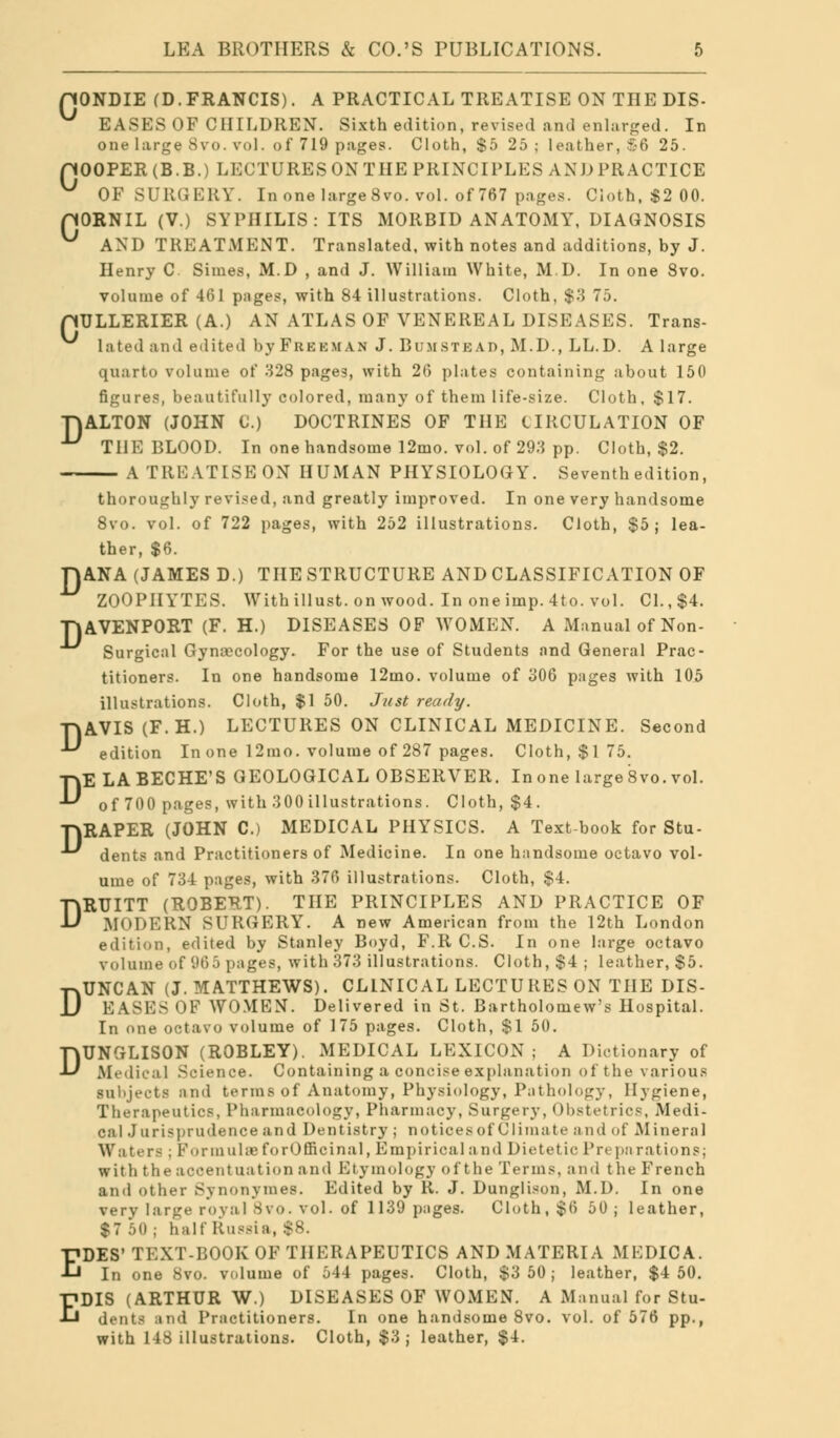 nONDIE (D. FRANCIS). A PRACTICAL TREATISE ON THE DIS- ^ EASES OF CHILDREN. Sixth edition, revised and enlarged. In one large Svo. vol. of 719 pages. Cloth, $5 25 ; leather, £6 25. pOOPER(B.B.) LECTURES ON THE PRINCIPLES AND PRACTICE OF SURGERY. In one large8vo. vol. of 767 pages. Cioth, $2 00. pORNIL (V.) SYPHILIS: ITS MORBID ANATOMY, DIAGNOSIS ^ AND TREATMENT. Translated, with notes and additions, by J. Henry C Simes, M.D , and J. William White, M.D. In one Svo. volume of 461 pages, with 84 illustrations. Cloth, $3 75. pULLERIER (A.) AN ATLAS OF VENEREAL DISEASES. Trans- lated and edited by FREEMAN J. Bum stead, M.D., LL.D. A large quarto volume of 328 pages, with 26 plates containing about 150 figures, beautifully colored, many of them life-size. Cloth, $17. TjALTON (JOHN C.) DOCTRINES OF THE CIRCULATION OF THE BLOOD. In one handsome 12mo. vol. of 293 pp. Cloth, $2. A TREATISE ON HUMAN PHYSIOLOGY. Seventh edition, thoroughly revised, and greatly improved. In one very handsome 8vo. vol. of 722 pages, with 252 illustrations. Cloth, $5; lea- ther, $6. FJANA (JAMES D.) THE STRUCTURE AND CLASSIFICATION OF ZOOPHYTES. Withillust. on wood. In one imp. 4to. vol. CI. ,$4. TlAVENPORT (F. H.) DISEASES OF WOMEN. A Manual of Non- Surgical Gynaecology. For the use of Students nnd General Prac- titioners. In one handsome 12mo. volume of 306 pages with 105 illustrations. Cloth, $1 50. Just ready. TJAVIS (F.H.) LECTURES ON CLINICAL MEDICINE. Second edition In one 12mo. volume of 287 pages. Cloth, $175. DE LABECHE'S GEOLOGICAL OBSERVER. Inone largeSvo. vol. of 700 pages, with .300 illustrations . Cloth, $4. TJRAPER (JOHN C.) MEDICAL PHYSICS. A Text-book for Stu- dents and Practitioners of Medicine. In one handsome octavo vol- ume of 734 pages, with 376 illustrations. Cloth, $4. DRUITT (ROBERT). THE PRINCIPLES AND PRACTICE OF MODERN SURGERY. A new American from the 12th London edition, edited by Stanley Boyd, F.R C.S. In one large octavo volume of 965 pages, with 373 illustrations. Cloth, $4 ; leather, $5. -r^UNCAN (J. MATTHEWS). CLINICAL LECTURES ON THE DIS- JJ EASES OF WOMEN. Delivered in St. Bartholomew's Hospital. In one octavo volume of 175 pages. Cloth, $1 50. DUNGLISON (ROBLEY). MEDICAL LEXICON; A Dictionary of Medical Science. Containing a concise explanation of the various subjects and terms of Anatomy, Physiology, Pathology, Hygiene, Therapeutics, Pharmacology, Pharmacy, Surgery, Obstetrics, Medi- cal J u r is prudence and Dentistry ; notices of Climate and of Mineral Wa ters ; Formulse forOfficinal, Empirical a nd Dietetic Preparations; with the accentuation and Etymology of the Terms, and the French and other Synonvines. Edited by R. J. Dunglison, M.D. In one very large royal Svo. vol. of 1139 pages. Cloth, $0 50 ; leather, $7 50; half Russia, $8. EDES' TEXT-BOOK OF THERAPEUTICS AND MATERIA MEDICA. In one Svo. volume of 544 pages. Cloth, $3 50 ; leather, $4 50. EDIS (ARTHUR W.) DISEASES OF WOMEN. A Manual for Stu- dents and Practitioners. In one handsome 8vo. vol. of 576 pp., with 148 illustrations. Cloth, $3; leather, $4.