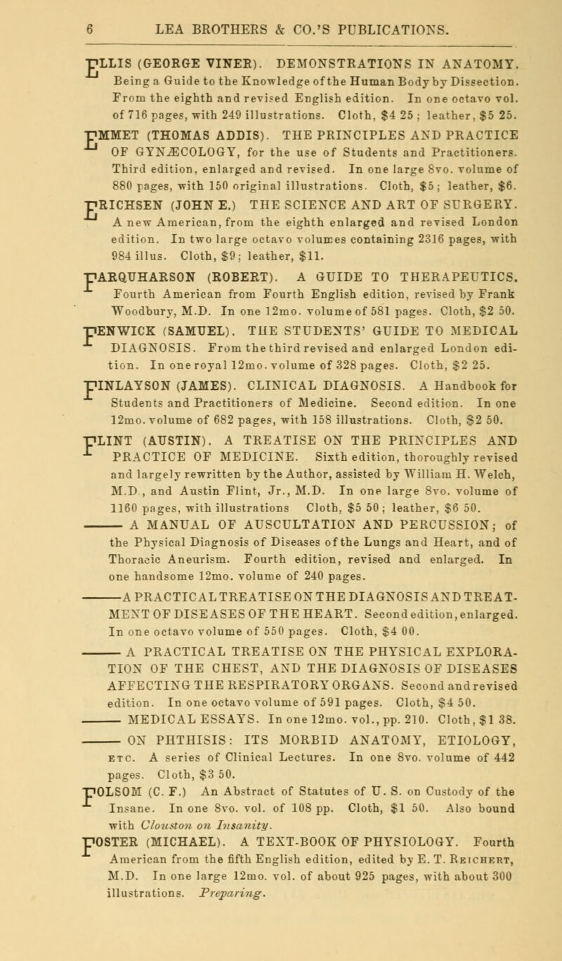 ■pLLIS (GEORGE VINER). DEMONSTRATIONS IN ANATOMY. Being a Guide to the Knowledge of the Human Body by Dissection. From the eighth and revised English edition. In one octavo vol. of 716 pages, with 249 illustrations. Cloth, $4 25 ; leather, $5 25. PMMET (THOMAS ADDIS). THE PRINCIPLES AND PRACTICE  OF GYNECOLOGY, for the use of Students and Practitioners. Third edition, enlarged and revised. In one large 8vo. volume of 880 pages, with 150 original illustrations. Cloth, $5; leather, $6. TiRICHSEN (JOHNE.) THE SCIENCE AND ART OF SURGERY. A new American, from the eighth enlarged and revised London edition. In two large octavo volumes containing 2316 pages, with 984illus. Cloth, $9; leather, $11. -PARQUHARSON (ROBERT). A GUIDE TO THERAPEUTICS. Fourth American from Fourth English edition, revised by Frank Woodbury, M.D. In one 12mo. volume of 581 pages. Cloth, $2 50. •HENWICK (SAMUEL). THE STUDENTS' GUIDE TO MEDICAL DIAGNOSIS. From the third revised and enlarged London edi- tion. In one royal 12mo. volume of 328 pages. Cloth, $2 25. piNLAYSON (JAMES). CLINICAL DIAGNOSIS. A Handbook for Students and Practitioners of Medicine. Second edition. In one 12mo. volume of 682 pages, with 158 illustrations. Cloth, S2 50. FLINT (AUSTIN). A TREATISE ON THE PRINCIPLES AND ^ PRACTICE OF MEDICINE. Sixth edition, thoroughly revised and largely rewritten by the Author, assisted by William H. Welch, M.D , and Austin Flint, Jr., M.D. In one large 8vo. volume of 1160 pages, with illustrations Cloth, $5 50 ; leather, $6 50. A MANUAL OF AUSCULTATION AND PERCUSSION; of the Physical Diagnosis of Diseases of the Lungs and Heart, and of Thoracic Aneurism. Fourth edition, revised and enlarged. In one handsome 12mo. volume of 240 pages. A PRACTICAL TREATISE ON THE DIAGNOSIS AND TREAT- MENT OF DISEASES OF THE HEART. Second edition, enlarged. In one octavo volume of 550 pages. Cloth, $4 00. A PRACTICAL TREATISE ON THE PHYSICAL EXPLORA- TION OF THE CHEST, AND THE DIAGNOSIS OF DISEASES AFFECTING THE RESPIRATORY ORGANS. Second and revised edition. In one octavo volume of 591 pages. Cloth, $4 50. MEDICAL ESSAYS. In one 12mo. vol., pp. 210. Cloth, $138. ON PHTHISIS: ITS MORBID ANATOMY, ETIOLOGY, etc. A series of Clinical Lectures. In one 8vo. volume of 442 pages. Cloth, $3 50. 10LSOM (C. F.) An Abstract of Statutes of U. S. on Custody of the Insane. In one 8vo. vol. of 108 pp. Cloth, $1 50. Also bound with Clouston on Insanity. 'OSTER (MICHAEL). A TEXT-BOOK OF PHYSIOLOGY. Fourth American from the fifth English edition, edited by E. T. Reichert, M.D. In one large 12mo. vol. of about 925 pages, with about 300 illustrations. Preparing.