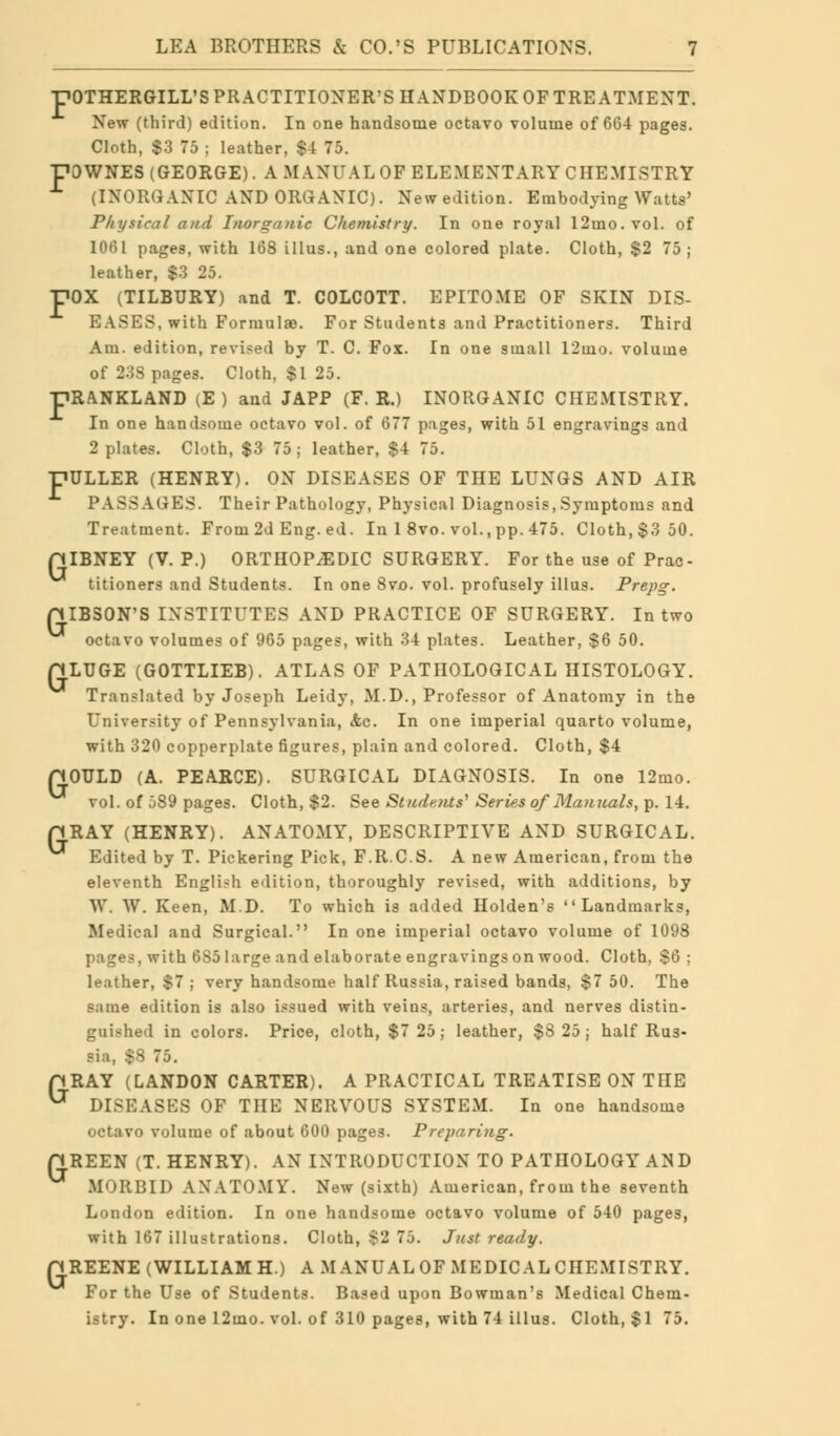 -POTHERGILL'S PRACTITIONER'S HANDBOOK OF TREATMENT. New (third) edition. In one handsome octavo volume of 664 pages. Cloth, $3 75 ; leather, $4 75. pOWNES (GEORGE). A MANUAL OF ELEMENTARY CHEMISTRY (INORGANIC AND ORGANIC). New edition. Embodying Watts' Physical and Inorganic Chemistry. In one royal 12ino. vol. of 1061 pages, with 168 illus., and one colored plate. Cloth, $2 75; leather, $3 25. POX (TILBURY) and T. COLCOTT. EPITOME OF SKIN DIS- EASES, with Formulae. For Students and Practitioners. Third Am. edition, revised by T. C. Fox. In one small 12mo. volume of 23S pages. Cloth, $1 25. pRANKLAND (E ) and JAPP (F. R.) INORGANIC CHEMISTRY. In one handsome octavo vol. of 677 pages, with 51 engravings and 2 plates. Cloth, $3 75; leather, $4 75. pULLER (HENRY). ON DISEASES OF THE LUNGS AND AIR PASSAGES. Their Pathology, Physical Diagnosis, Symptoms and Treatment. From 2d Eng. ed. In 1 8vo. vol., pp. 475. Cloth, $3 50. piBNEY (V. P.) ORTHOPAEDIC SURGERY. For the use of Prac- titioners and Students. In one 8vo. vol. profusely illus. Prepg. piBSON'S INSTITUTES AND PRACTICE OF SURGERY. In two octavo volumes of 965 pages, with 34 plates. Leather, $6 50. LUGE (GOTTLIEB). ATLAS OF PATHOLOGICAL HISTOLOGY. Translated by Joseph Leidy, M.D., Professor of Anatomy in the University of Pennsylvania, <fec. In one imperial quarto volume, with 320 copperplate figures, plain and colored. Cloth, $4 OULD (A. PEARCE). SURGICAL DIAGNOSIS. In one 12mo. vol. of j89 pages. Cloth, $2. See Students'1 Series of Manuals, p. 14. RAY (HENRY). ANATOMY, DESCRIPTIVE AND SURGICAL. Edited by T. Pickering Pick, F.R.C.S. A new American, from the eleventh English edition, thoroughly revised, with additions, by W. W. Keen, M.D. To which is added Holden's Landmarks, Medical and Surgical. In one imperial octavo volume of 1098 pages, with 6S5 large and elaborate engravings on wood. Cloth, $6; leather, $7 ; very handsome half Russia, raised bands, $7 50. The same edition is also issued with veins, arteries, and nerves distin- guished in colors. Price, cloth, $7 25; leather, $8 25; half Rus- sia, $8 75. pRAY (LANDON CARTER). A PRACTICAL TREATISE ON THE ^ DISEASES OF THE NERVOUS SYSTEM. In one handsome octavo volume of about 600 pages. Preparing. HREEN (T.HENRY). AN INTRODUCTION TO PATHOLOGY A^D MORBID ANATOMY. New (sixth) American, from the seventh London edition. In one handsome octavo volume of 540 pages, with 167 illustrations. Cloth, $2 75. Just ready. HREENE (WILLIAM H.) A MANUAL OF MEDICAL CHEMISTRY. For the Use of Students. Based upon Bowman's Medical Chem- istry. In one 12mo. vol. of 310 pages, with 74 illus. Cloth, $1 75. G G G