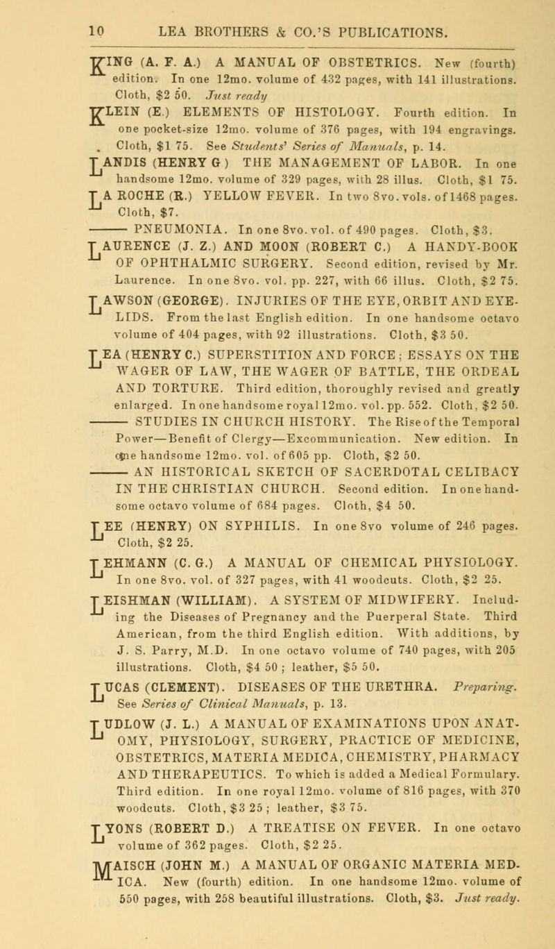 TT7-ING (A. F. A.) A MANUAL OF OBSTETRICS. New (fourth) edition. In one 12mo. volume of 432 pages, with 141 illustrations. Cloth, $2 50. Just ready T7-LEIN (E.) ELEMENTS OF HISTOLOGY. Fourth edition. In one pocket-size 12mo. volume of 376 pages, with 194 engravings. . Cloth, $1 75. See Students' Series of Manuals, p. 14. TANDIS (HENRY G) THE MANAGEMENT OF LABOR. In one handsome 12mo. volume of 329 pages, with 28 illus. Cloth, $1 75. T A ROCHE (R.) YELLOW FEVER. In two 8vo. vols, of 1468 pages. U Cloth, $7. PNEUMONIA. In one 8vo. vol. of 490 pages. Cloth, $3. T AURENCE (J. Z.) AND MOON (ROBERT C.) A HANDY-BOOK JJ OF OPHTHALMIC SURGERY. Second edition, revised by Mr. Laurence. In one 8vo. vol. pp. 227, with 66 illus. Cloth, $2 75. T AWSON (GEORGE). INJURIES OF THE EYE, ORBIT AND EYE- LIDS. From the last English edition. In one handsome octavo volume of 404 pages, with 92 illustrations. Cloth, $3 50. T EA (HENRY C.) SUPERSTITION AND FORCE ; ESSAYS ON THE JJ WAGER OF LAW, THE WAGER OF BATTLE, THE ORDEAL AND TORTURE. Third edition, thoroughly revised and greatly enlarged. In one handsome royal 12mo. vol. pp. 552. Cloth, $2 50. STUDIES IN CHURCH HISTORY. The Riseof the Temporal Power—Benefit of Clergy—Excommunication. New edition. In cine handsome 12mo. vol. of 605 pp. Cloth, $2 50. AN HISTORICAL SKETCH OF SACERDOTAL CELIBACY IN THE CHRISTIAN CHURCH. Second edition. In one hand- some octavo volume of 684 pages. Cloth, $4 50. TEE (HENRY) ON SYPHILIS. In one 8vo volume of 246 pages. *-* Cloth, $2 25. TEHMANN (C. G.) A MANUAL OF CHEMICAL PHYSIOLOGY. In one 8vo. vol. of 327 pages, with 41 woodcuts. Cloth, $2 25. T EISHMAN (WILLIAM). A SYSTEM OF MIDWIFERY. Includ- ing the Diseases of Pregnancy and the Puerperal State. Third American, from the third English edition. With additions, by J. S. Parry, M.D. In one octavo volume of 740 pages, with 205 illustrations. Cloth, $4 50 ; leather, $5 50. T UCAS (CLEMENT). DISEASES OF THE URETHRA. Preparing. See Series of Clinical Manuals, p. 13. T UDLOW (J. L.) A MANUAL OF EXAMINATIONS UPON ANAT-  OMY, PHYSIOLOGY, SURGERY, PRACTICE OF MEDICINE, OBSTETRICS, MATERIA MEDICA, CHEMISTRY, PHARMACY AND THERAPEUTICS. To which is added a Medical Formulary. Third edition. In one royal 12mo. volume of 816 pages, with 370 woodcuts. Cloth, $3 25; leather, $3 75. T YONS (ROBERT D.) A TREATISE ON FEVER. In one octavo •^ volume of 362 pages. Cloth, $2 25. M AISCH (JOHN M.) A MANUAL OF ORGANIC MATERIA MED- ICA. New (fourth) edition. In one handsome l2mo. volume of 550 pages, with 258 beautiful illustrations. Cloth, $3. Just ready.