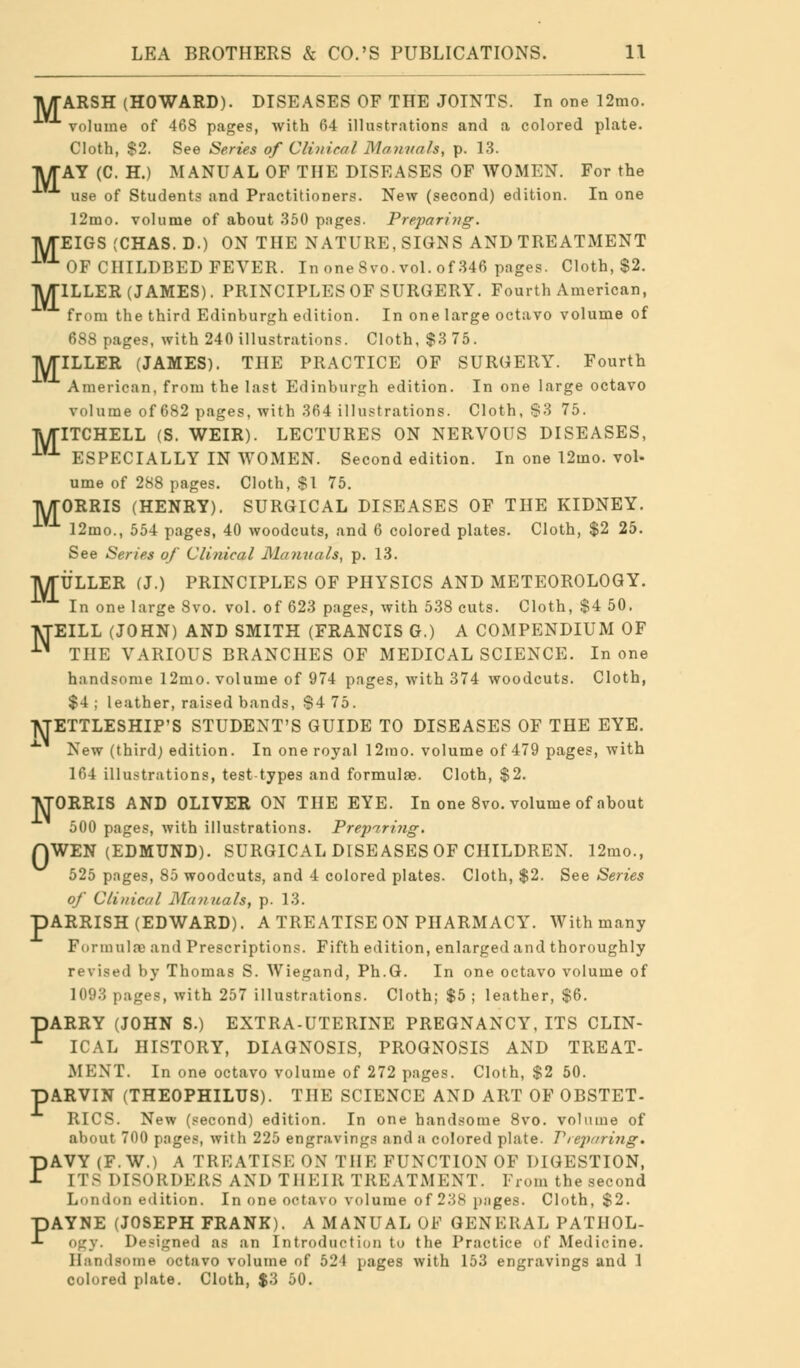 TV/TARSH (HOWARD). DISEASES OF THE JOINTS. In one 12mo. volume of 468 pages, with 64 illustrations and a colored plate. Cloth, $2. See Series of Clinical Manuals, p. 13. TWTAY (C. H.) MANUAL OF THE DISEASES OF WOMEN. For the use of Students and Practitioners. New (second) edition. In one 12mo. volume of about 350 pnges. Preparing. TWTEIGS (CHAS.D.) ON THE NATURE, SIGNS AND TREATMENT OF CHILDBED FEVER. In one Svo. vol. of 346 pages. Cloth, $2. TWTILLER (JAMES). PRINCIPLES OF SURGERY. Fourth American, from the third Edinburgh edition. In one large octavo volume of 688 pages, with 240 illustrations. Cloth, $3 75. TWriLLER (JAMES). THE PRACTICE OF SURGERY. Fourth American, from the last Edinburgh edition. In one large octavo volume of 682 pages, with 364 illustrations. Cloth, S3 75. TUTITCHELL (S. WEIR). LECTURES ON NERVOUS DISEASES, ■^ ESPECIALLY IN WOMEN. Second edition. In one 12mo. vol- ume of 288 pages. Cloth, $1 75. TWrORRIS (HENRY). SURGICAL DISEASES OF THE KIDNEY. -^ 12mo., 554 pages, 40 woodcuts, and 6 colored plates. Cloth, $2 25. See Series of Clinical Manuals, p. 13. IWTULLER (J.) PRINCIPLES OF PHYSICS AND METEOROLOGY. In one large Svo. vol. of 623 pages, with 538 cuts. Cloth, $4 50. T\TEILL (JOHN) AND SMITH (FRANCIS G.) A COMPENDIUM OF ■^ THE VARIOUS BRANCHES OF MEDICAL SCIENCE. In one handsome 12mo. volume of 974 pages, with 374 woodcuts. Cloth, $4 ; leather, raised bands, $4 75. ]\TETTLESHIP'S STUDENT'S GUIDE TO DISEASES OF THE EYE. x New (third) edition. In one royal 12mo. volume of 479 pages, with 164 illustrations, test types and formulae. Cloth, $2. lyjORRIS AND OLIVER ON THE EYE. In one 8vo. volume of about 500 pages, with illustrations. Preparing. WEN (EDMUND). SURGICAL DISEASES OF CHILDREN. 12mo., of Clinical Manuals, p. 13. pARRISH (EDWARD). A TREATISE ON PHARMACY. With many Formulae and Prescriptions. Fifth edition, enlarged and thoroughly revised by Thomas S. Wiegand, Ph.G. In one octavo volume of 1093 pages, with 257 illustrations. Cloth; $5; leather, $6. BARRY (JOHN S.) EXTRA-UTERINE PREGNANCY, ITS CLIN- r ICAL HISTORY, DIAGNOSIS, PROGNOSIS AND TREAT- pARVIN (THEOPHILUS). THE SCIENCE AND ART OF OBSTET- RICS. New (second) edition. In one handsome Svo. volume of about 700 pages, with 225 engravings and a colored plate. Vreparing. PAVY (F.W.) A TREATISE ON TIN-: FUNCTION OF DIGESTION, [T8 DISORDERS AND THEIR TREATMENT. From the second London edition. In one octavo volume of 2.V>S pages. Cloth, $2. PAYNE (JOSEPH FRANK). A MANUAL OF GENERAL PATHOL- Ogy. Designed as an Introduction to the Practice of Medicine. Handsome octavo volume of 521 pages with 153 engravings and 1 colored plate. Cloth, $3 50. 0