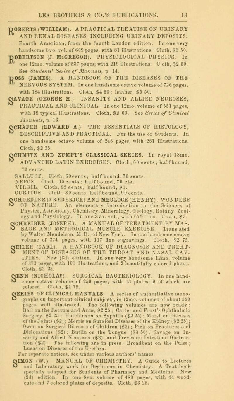 TJOBERTS (WILLIAM). A PRACTICAL TREATISE ON URINARY ■ AND RENAL DISEASES, INCLUDING URINARY DEPOSITS. Fourth American, from the fourth London edition. In one very handsome 8vo. vol. of 609 pages, with 81 illustrations. Cloth, $3 50. TJOBERTSON (J. McGREGOR). PHYSIOLOGICAL PHYSICS. In ■ one 12mo. volume of 537 pages, with 219 illustrations. Cloth, $2 00. See Students1 Series of Manuals, p. 14. DOSS (JAMES). A HANDBOOK OF THE DISEASES OF THE ■ NERVOUS SYSTEM. In one handsome octavo volume of 726 pages, with 184 illustrations. Cloth, $4 50; leather, $5 50. OAVAGE (GEORGE H.) INSANITY AND ALLIED NEUROSES, ^ PRACTICAL AND CLINICAL. In one 12mo. volume of 551 pages, with 18 typical illustrations. Cloth, $2 00. See Series of Clinical Manuals, p. 13. OCHAFER (EDWARD A.) THE ESSENTIALS OF HISTOLOGY, ^ DESCRIPTIVE AND PRACTICAL. For the use of Students. In one handsome octavo volume of 246 pages, with 281 illustrations. Cloth, $2 25. ttCHMITZ AND ZUMPT'S CLASSICAL SERIES. In royal 18mo. ^ ADVANCED LATIN EXERCISES. Cloth, 60 cents ; half bound, 70 cents. SALLUST. Cloth, 60cents; half bound, 70 cents. NEPOS. Cloth, 60 cents j half bound, 70 cts. VIRGIL. Cloth, 85 cents; half bound, $1. CURT1US. Cloth, 80 cents; half bound, 90 cents. SCHOEDLER (FREDERICK) AND MEDLOCK (HENRY). WONDERS OF NATURE. An elementary introduction to the Sciences of Physics, Astronomy, Chemistry, Mineralogy, Geology, Botany, Zool- ogy and Physiology. In one 8vo. vol., with (579 illus. Cloth, S3. SCHREIBER (JOSEPH). A MANUAL OF TREATMENT BY MAS- SAGE AND METHODICAL MUSCLE EXERCISE. Translated by Walter Mendelson, M. D., of New York. In one handsome octavo volume of 274 pages, with 117 fine engravings. Cloth, $2 75. SEILER (CARL) A HANDBOOK OF DIAGNOSIS AND TREAT- MENT OF DISEASES OF THE THROAT AND NASAL CAV- ITIES. New (3d) edition. In one very handsome 12oao. volume ot 373 pages, with 101 illustrations, and 2 beautifully colored plates. Cloth, $2 25. SENN (NICHOLAS). SURGICAL BACTERIOLOGY. In one hand- some octavo volume of 259 pages, with 13 plates, 9 of which are colored. Cloth, $1 75. SERIES OF CLINICAL MANUALS. A series of authoritative mono- graphs on important clinical subjects, in 12mo. volumes of about 550 jes, well illustrated. The following volumes are now ready : 1 on the Rectum and Anus, $2 25 ; Carter and Frost's Ophthalmic Surgery, $2 25 ; Hutchinson on Syphilis ($2 2.>) ; Marsh on Diseases of the Joints ($2); Morris on Surgical Diseases of the Kidney ($2 25); Owen on Snrgieal Diseases of Children ($2); Pick on Fractures and Dislocations ($2); Butlin on the Tongue ($3 50); Savage on In- sanity and Allied Neuroses ($2), and Treves on Intestinal Obstruc- tion ($2). The following are in press: Broadhent on the Pulse; Lucas on Diseases of the Urethra. For separate notices, see under various authors' names. SIMON (W.) MANUAL OF CHEMISTRY. A Guide to Lectures and Laboratory work for Beginners in Chemistry. A Text-book specially adapted for Students of Pharmacy and Medicine. New edition. In one 8vo. volume of 4S<) pages, with 44 wood- cuts and 7 colored plates of deposits. Cloth, $3 25.