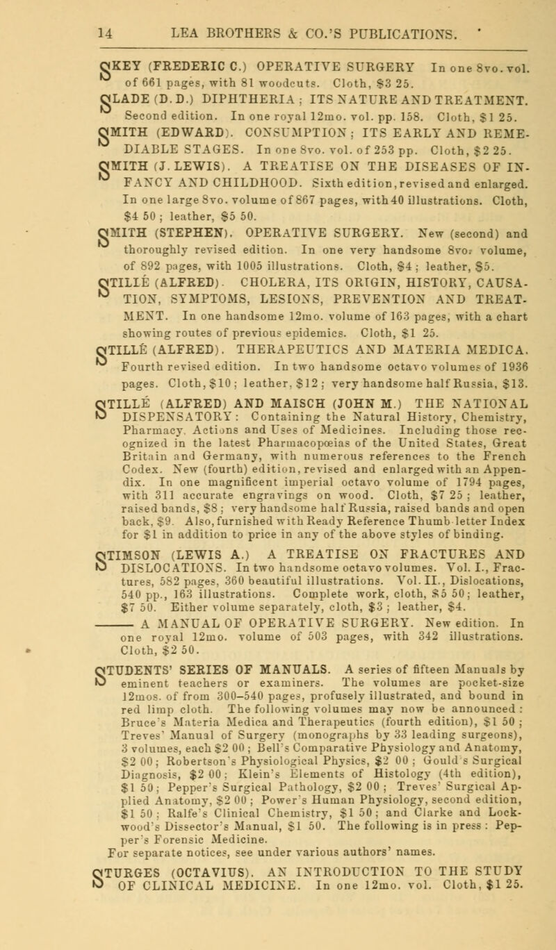 CJKEY (FREDERIC C.) OPERATIVE SURGERY In one 8vo. vol. ^ of 661 pages, with 81 woodcuts. Cloth, 83 25. OjLADE(D.D.) DIPHTHERIA: ITS NATURE AND TREATMENT. Second edition. In one royal 12mo. vol. pp. 158. Cloth, $125. CJMITH (EDWARD:. CONSUMPTION; ITS EARLY AND HEME- DIABLE STAGES. In one 8vo. vol. of 253 pp. Cloth, $2 25. OMITH (J.LEWIS). A TREATISE ON THE DISEASES OF IN- ^ FANCY AND CHILDHOOD. Sixth edition, revised and enlarged. In one large 8vo. volume of 867 pages, with40 illustrations. Cloth, $4 50 ; leather, 85 50. milTH (STEPHEN). OPERATIVE SURGERY. New (second) and thoroughly revised edition. In one very handsome 8vo. volume, of 892 pages, with 1005 illustrations. Cloth, |4 ; leather, - OTILIE (ALFRED). CHOLERA, ITS ORIGIN, HISTORY, CAUSA- ° TION, SYMPTOMS, LESIONS, PREVENTION AND TREAT- MENT. In one handsome 12ino. volume of 163 pages, with a chart showing routes of previous epidemics. Cloth, $1 25. OTILLE (ALFRED). THERAPEUTICS AND MATERIA MEDICA. Fourth revised edition. In two handsome octavo volumes of 1936 pages. Cloth,$10; leather.$12; very handsome half Russia, $13. STILLE (ALFRED) AND MAISCH (JOHN M.) THE NATIONAL DISPENSATORY: Containing the Natural History, Chemistry, Pharmacy. Actions and Uses of Medicines. Including those rec- ognized in the latest Pharmacopoeias of the United States, Great Britain and Germany, with numerous references to the French Codex. New (fourth) edition, revised and enlarged with an Appen- dix. In one magnificent imperial octavo volume of 1794 pages, with 311 accurate engravings on wood. Cloth, $7 25 ; leather, raised bands, $8 ; very handsome half Russia, raised bands and open back, $9. Also, furnished with Ready Reference Thumb letter Index for $1 in addition to price in any of the above styles of binding. STIMSON (LEWIS A.) A TREATISE ON FRACTURES AND DISLOCATIONS. In two handsome octavo volumes. Vol. I., Frac- tures, 5S2 pages. 360 beautiful illustrations. Vol. II., Dislocations, 540 pp., 163 illustrations. Complete work, cloth, So 50; leather, $7 50. Either volume separately, cloth, $3 ; leather, $4. A MANUAL OF OPERATIVE SURGERY. New edition. In one royal l2mo. volume of 503 pages, with 342 illustrations. Cloth, $2 50. STUDENTS' SERIES OF MANUALS. A series of fifteen Manuals by eminent teachers or examiners. The volumes are pocket-size 12mos. of from 300-540 pages, profusely illustrated, and bound in red limp cloth. The following volumes may now be announced : Bruce's Materia Medica and Therapeutics (fourth edition), $1 50 ; Treves' Manual of Surgery (monographs by 33 leading surgeons), 3 volumes, each $2 00 ; Bell's Comparative Physiology and Anatomy, $2 00; Robertson's Physiological Physics, $2 00 ; Gould s Surgical Diagnosis, $2 00; Klein's Elements of Histology (4th edition), $1 50; Pepper's Surgical Pathology, $2 00; Treves' Surgical Ap- plied Anatomy, $2 00 ; Power's Human Physiology, second edition, $1 50; Ralfe's Clinical Chemistry, $1 50; and Clarke and Lock- wood's Dissector's Manual, $1 50. The following is in press : Pep- per's Forensic Medicine. For separate notices, see under various authors' names. STURGES (OCTAVIUS). AN INTRODUCTION TO THE STUDY OF CLINICAL MEDICINE. In one l2mo. vol. Cloth, $1 25.