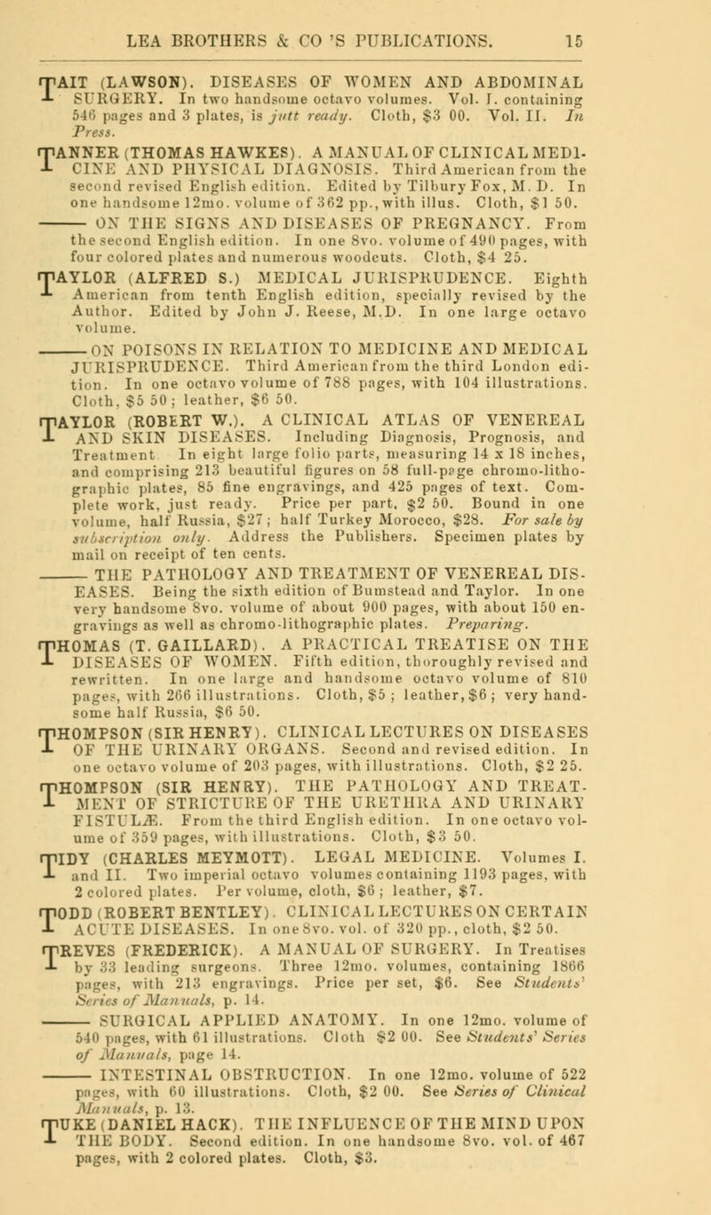 TAIT (LAWSON). DISEASES OF WOMEN AND ABDOMINAL SURGERY. In two handsome octavo volumes. Vol. I. containing 540 pages and 3 plates, is jntt ready. Cloth, $3 00. Vol. II. In Press. ANNER (THOMAS HAWKES). A MANUAL OF CLINICAL MEDL CINE AND PHYSICAL DIAGNOSIS. Third American from the second revised English edition. Edited hy Tilhury Fox, M. D. In one handsome 12mo. volume of 362 pp., with ill us. Cloth, $1 50. OX THE SIGNS AND DISEASES OF PREGNANCY. From T the second English edition. In one 8vo. volume of 490 pages, with four colored plates and numerous woodcuts. Cloth, $4 25. rPAYLOR (ALFRED S.) MEDICAL JURISPRUDENCE. Eighth •*- American from tenth English edition, specially revised by the Author. Edited by John J. Reese, M.D. In one large octavo volume. ON POISONS IN RELATION TO MEDICINE AND MEDICAL JURISPRUDENCE. Third American from the third London edi- tion. In one octavo volume of 788 pages, with 104 illustrations. Cloth, $5 50; leather, $6 50. TAYLOR (ROBERT W.). A CLINICAL ATLAS OF VENEREAL AND SKIN DISEASES. Including Diagnosis, Prognosis, and Treatment In eight large folio parts, measuring 14 x 18 inches, and comprising 213 beautiful figures on 58 full-ppge chromo-litho- graphic plates, 85 fine engravings, and 425 pages of text. Com- plete work, just ready. Price per part. $2 50. Bound in one volume, half Russia, $27; half Turkey Morocco, $28. For sale by subscription only- Address the Publishers. Specimen plates by mail on receipt of ten cents. THE PATHOLOGY AND TREATMENT OF VENEREAL DIS- EASES. Being the sixth edition of Bumstead and Taylor. In one very handsome Svo. volume of about 900 pages, with about 150 en- gravings as well as chromo-lithographic plates. Preparing. THOMAS (T. GAILLARD). A PRACTICAL TREATISE ON THE DISEASES OF WOMEN. Fifth edition, thoroughly revised and rewritten. In one large and handsome octavo volume of 810 pages, with 266 illustrations. Cloth, $5; leather, $6; very hand- some half Russia, $(> 50. THOMPSON (SIR HENRY). CLINICAL LECTURES ON DISEASES OF THE URINARY ORGANS. Second and revised edition. In one octavo volume of 203 pages, with illustrations. Cloth, $2 25. THOMPSON (SIR HENRY). THE PATHOLOGY AND TREAT- MENT OF STRICTURE OF THE URETHRA AND URINARY FISTULiE. From the third English edition. In one octavo vol- ume of 359 pages, with illustrations. Cloth, $3 50. TIDY (CHARLES MEYMOTT). LEGAL MEDICINE. Volumes I. and II. Two imperial octavo volumes containing 1193 pages, with 2 colored plates. Per volume, cloth, $6; leather, $7. TODD (ROBERT BENTLEY). CLINICAL LECTURES ON CERTAIN ACUTE DISEASES. In one8vo. vol. of 320 pp., cloth, $2 50. TREVES (FREDERICK). A MANUAL OF SURGERY. In Treatises by 33 leading surgeons. Three 12mo. volumes, containing 1866 pages, with 213 engravings. Price per set, $6. See Student*' ies of Manuals, p. 14. SURGICAL APPLIED ANATOMY. In one 12mo. volume of 540 pages, with 61 illustrations. Cloth $2 00. See Students'1 Series of Manuals, page 14. INTESTINAL OBSTRUCTION. In one 12mo. volume of 522 with 60 illustrations. Cloth, $2 00. See Series of Clinical Mannah, p. 13. TUKE (DANIEL HACK). THE INFLUENCE OF THE MIND UPON THE BODY. Second edition. In one handsome Svo. vol. of 467 pages, with 2 colored plates. Cloth, $3.