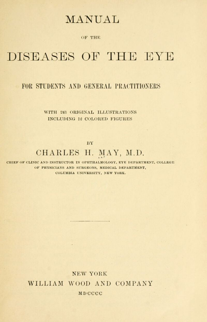 MANUAL <>F THE DISEASES OF THE EYE FOR STUDENTS AND GENERAL PRACTITIONERS WITH 243 ORIGINAL ILLUSTRATIONS INCLUDING 12 COLORED FIGURES BY CHARLES H. MAY, M.D. CHIEF OF CLINIC AND INSTRUCTOR IN OPHTHALMOLOGY, EYE DEPARTMENT, COLLEGE OF PHYSICIANS AND SURGEONS, MEDICAL DEPARTMENT, COLUMBIA UNIVERSITY, NEW YORK. NEW YORK WILLIAM WOOD AND COMPANY MDCCCC