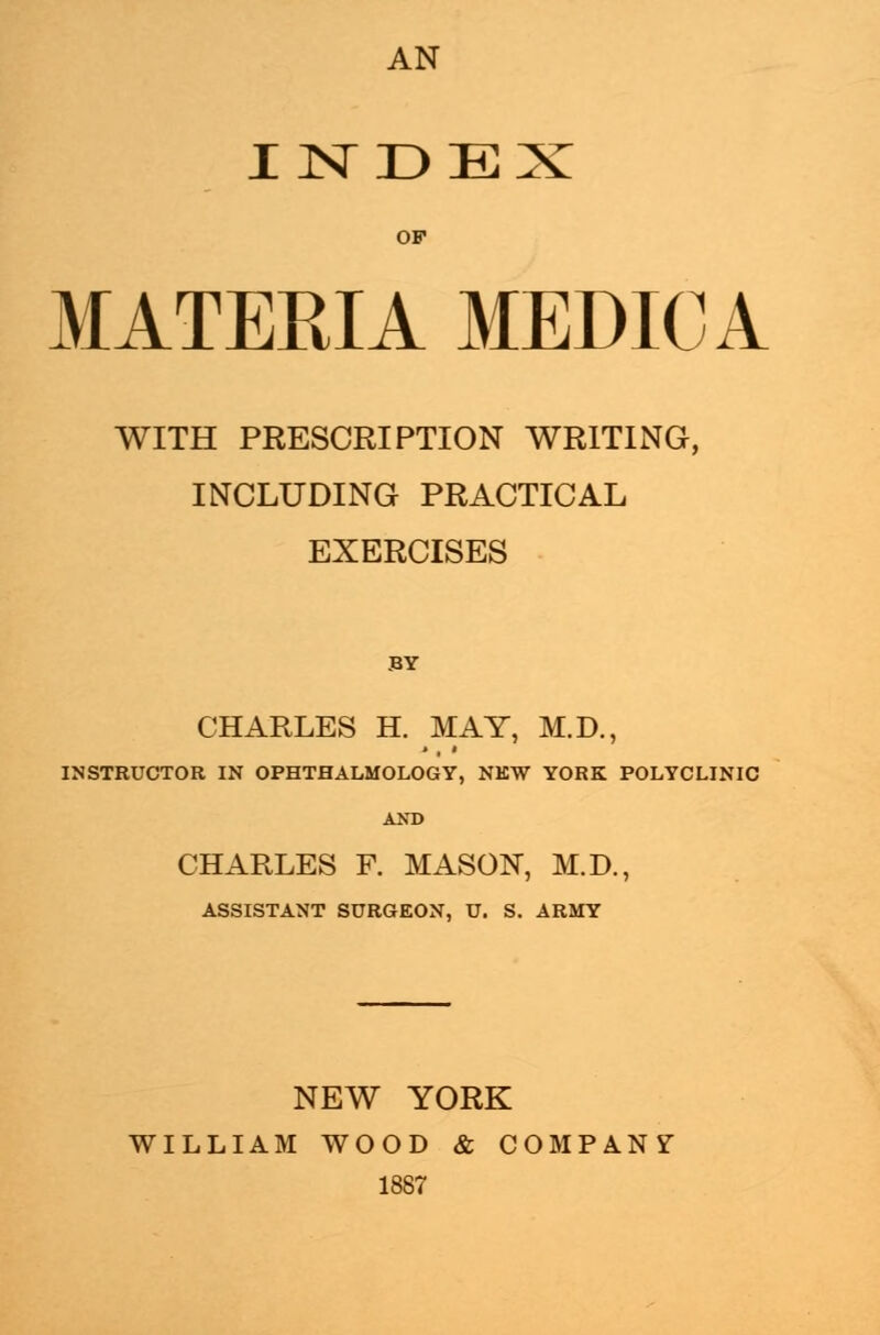 AN INDEX MATERIA MEDIC A WITH PRESCRIPTION WRITING, INCLUDING PRACTICAL EXERCISES BY CHARLES H. MAY, M.D., INSTRUCTOR IN OPHTHALMOLOGY, NEW YORK POLYCLINIC AND CHARLES F. MASON, M.D., ASSISTANT SURGEON, U. S. ARMY NEW YORK WILLIAM WOOD & COMPANY 1887