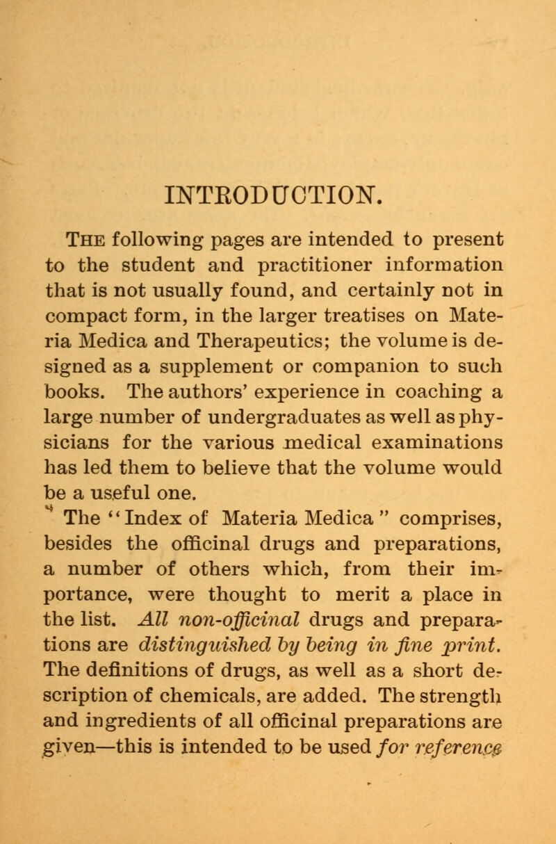 INTRODUCTION. The following pages are intended to present to the student and practitioner information that is not usually found, and certainly not in compact form, in the larger treatises on Mate- ria Medica and Therapeutics; the volume is de- signed as a supplement or companion to such books. The authors' experience in coaching a large number of undergraduates as well as phy- sicians for the various medical examinations has led them to believe that the volume would be a useful one. The Index of Materia Medica  comprises, besides the officinal drugs and preparations, a number of others which, from their im- portance, were thought to merit a place in the list. All non-officinal drugs and prepara- tions are distinguished by being in fine print. The definitions of drugs, as well as a short de- scription of chemicals, are added. The strength and ingredients of all officinal preparations are given—this is intended to be used for reference