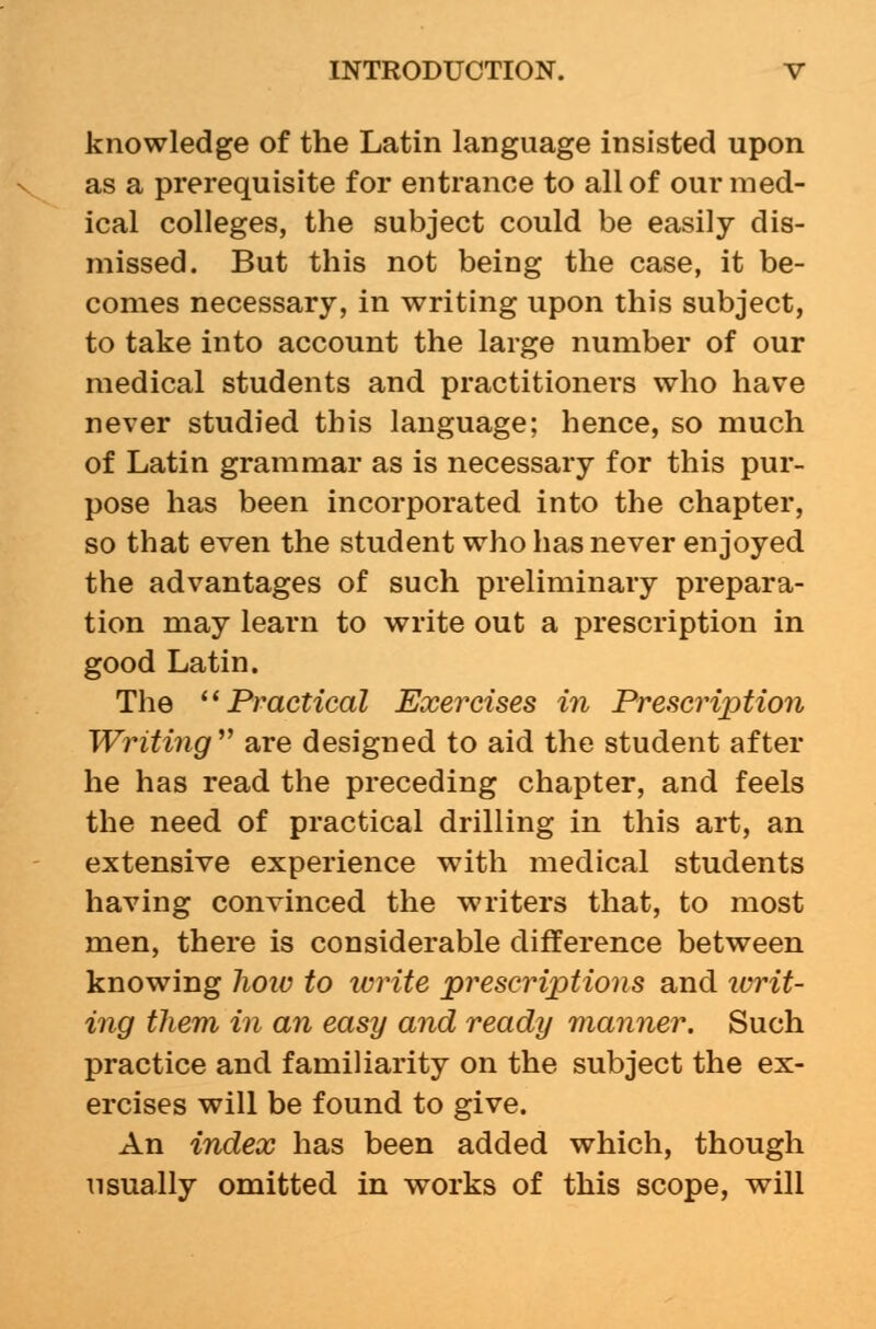 knowledge of the Latin language insisted upon as a prerequisite for entrance to all of our med- ical colleges, the subject could be easily dis- missed. But this not being the case, it be- comes necessary, in writing upon this subject, to take into account the large number of our medical students and practitioners who have never studied this language; hence, so much of Latin grammar as is necessary for this pur- pose has been incorporated into the chapter, so that even the student who has never enjoyed the advantages of such preliminary prepara- tion may learn to write out a prescription in good Latin. The Practical Exercises in Prescription Writing'''' are designed to aid the student after he has read the preceding chapter, and feels the need of practical drilling in this art, an extensive experience with medical students having convinced the writers that, to most men, there is considerable difference between knowing lioio to write prescriptions and writ- ing them in an easy and ready manner. Such practice and familiarity on the subject the ex- ercises will be found to give. An index has been added which, though usually omitted in works of this scope, will