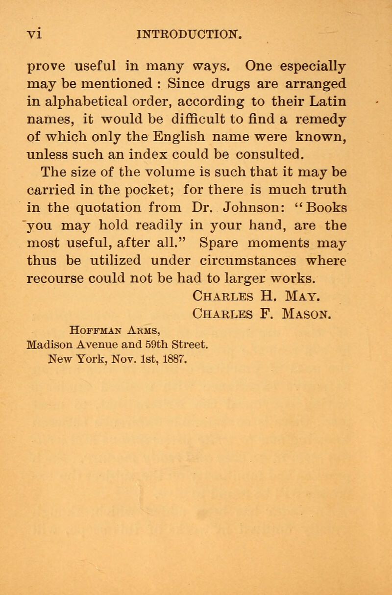 prove useful in many ways. One especially may be mentioned : Since drugs are arranged in alphabetical order, according to their Latin names, it would be difficult to find a remedy of which only the English name were known, unless such an index could be consulted. The size of the volume is such that it may be carried in the pocket; for there is much truth in the quotation from Dr. Johnson: Books you may hold readily in your hand, are the most useful, after all. Spare moments may thus be utilized under circumstances where recourse could not be had to larger works. Charles H. May. Charles F. Mason. Hoffman Arms, Madison Avenue and 59th Street. New York, Nov. 1st, 1887.