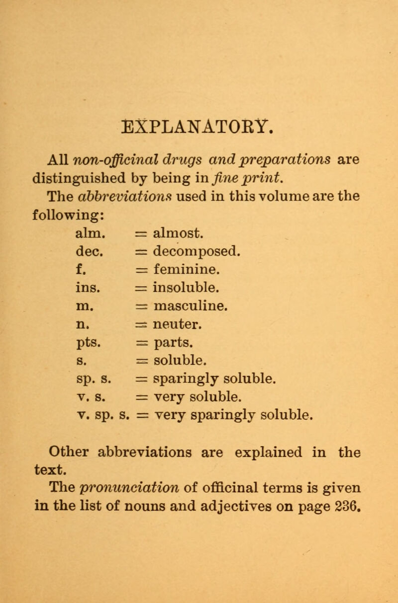 EXPLASTATOKY. All non-officinal drugs and preparations are distinguished by being in fine print. The abbreviations used in this volume are the following: aim. = almost. dec. = decomposed. f. = feminine. ins. = insoluble. m. = masculine. n. =s neuter. pts. = parts. s. = soluble. sp. s. = sparingly soluble. v. s. = very soluble. v. sp. s. = very sparingly soluble. Other abbreviations are explained in the text. The pronunciation of officinal terms is given in the list of nouns and adjectives on page 236.