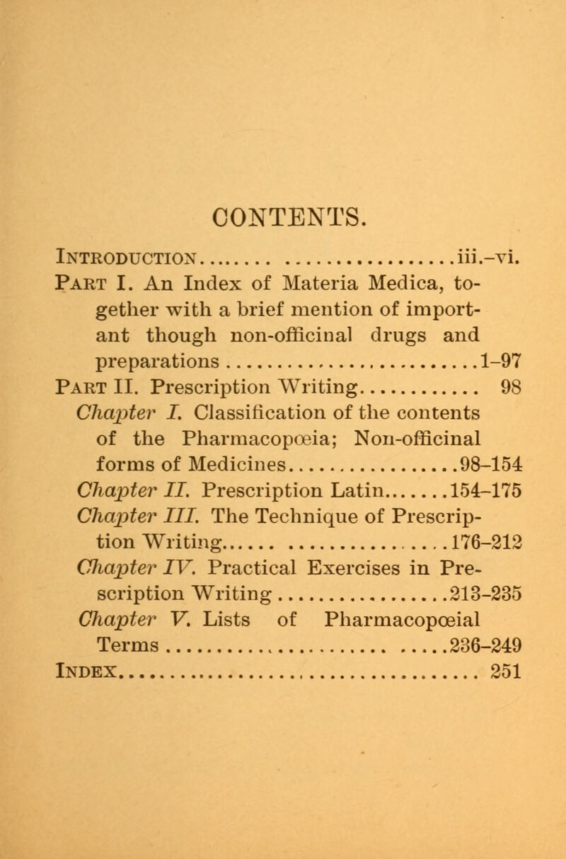 CONTENTS. Introduction iii.-vi. Part I. An Index of Materia Medica, to- gether with a brief mention of import- ant though non-officinal drugs and preparations 1-97 Part II. Prescription Writing 98 Chapter I. Classification of the contents of the Pharmacopoeia; Non-officinal forms of Medicines 98-154 Chapter II. Prescription Latin 154-175 Chapter III. The Technique of Prescrip- tion Writing 176-212 CJiapter IV. Practical Exercises in Pre- scription Writing 213-235 Chapter V. Lists of Pharmacopceial Terms 236-249 Index 251