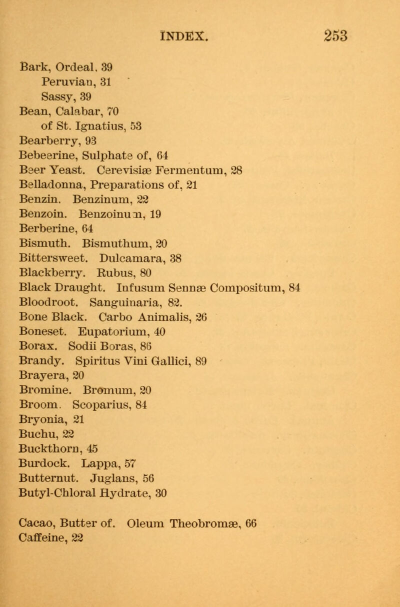 Bark, Ordeal. 39 Peruvian, 31 Sassy, 39 Bean, Calabar, 70 of St. Ignatius, 53 Bearberry, 93 Bebeerine, Sulphate of, 64 Beer Yeast. Cerevisiae Ferrnentum, 28 Belladonna, Preparations of, 21 Benzin. Benzinum, 22 Benzoin. Benzoinuai, 19 Berberine, 64 Bismuth. Bismuthurn, 20 Bittersweet. Dulcamara, 38 Blackberry. Rubus, 80 Black Draught. Infusum Sennae Compositum, 84 Blood root. Sanguinaria, 82. Bone Black. Carbo Animalis, 26 Boneset. Eupatorium, 40 Borax. Sodii Boras, 86 Brandy. Spiritus Vini Gallici, 89 Brayera, 20 Bromine. Bromum, 20 Broom. Scoparius, 84 Bryonia, 21 Buchu, 22 Buckthorn, 45 Burdock. Lappa, 57 Butternut. Juglans, 56 Butyl-Chloral Hydrate, 30 Cacao, Butter of. Oleum Theobromae, 66 Caffeine, 22