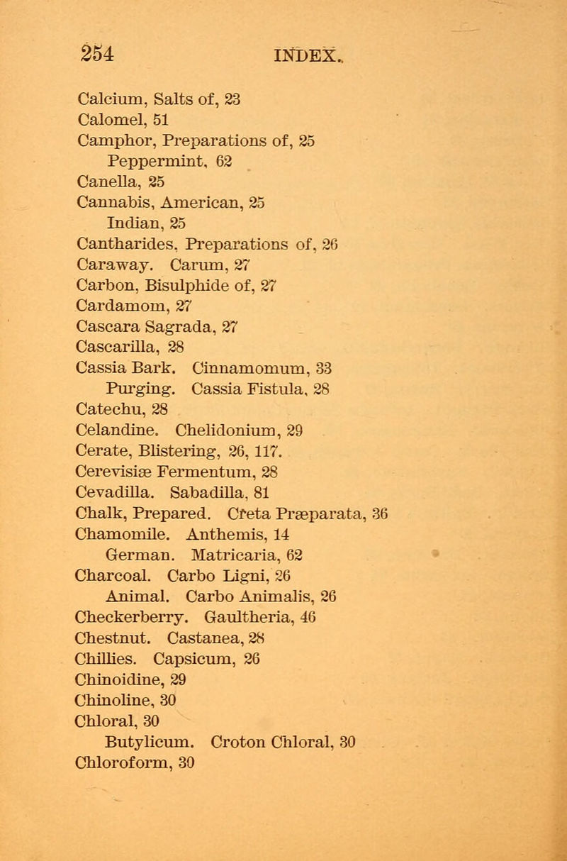 Calcium, Salts of, 23 Calomel, 51 Camphor, Preparations of, 25 Peppermint, 62 Canella, 25 Cannabis, American, 25 Indian, 25 Cantharides. Preparations of, 26 Caraway. Carum, 27 Carbon, Bisulphide of, 27 Cardamom, 27 Cascara Sagrada, 27 Cascarilla, 28 Cassia Bark. Cinnamomum, 33 Purging. Cassia Fistula, 28 Catechu, 28 Celandine. Chelidonium, 29 Cerate, Blistering, 26,117. Cerevisias Fermentum, 28 Cevadilla. Sabadilla, 81 Chalk, Prepared. Cfeta Praeparata, Chamomile. Anthemis, 14 German. Matricaria, 62 Charcoal. Carbo Ligni, 26 Animal. Carbo Animalis, 26 Checkerberry. Gaultheria, 46 Chestnut. Castanea, 28 Chillies. Capsicum, 26 Chinoidine, 29 Chinoline, 30 Chloral, 30 Butylicum. Croton Chloral, 30 Chloroform, 30