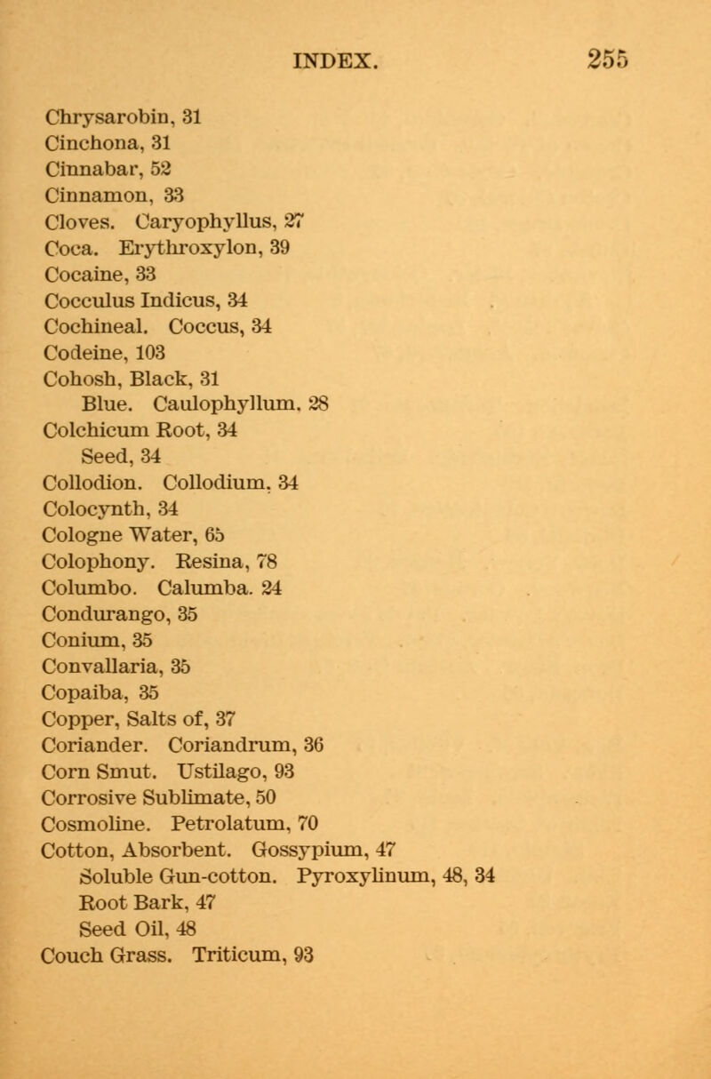 Chrysarobin, 31 Cinchona, 31 Cinnabar, 52 Cinnamon, 33 Cloves. Caryophyllus, 27 Coca. Erythroxylon, 39 Cocaine, 33 Cocculus Indicus, 34 Cochineal. Coccus, 34 Codeine, 103 Cohosh, Black, 31 Blue. Caulophyllum. 28 Colchicum Root, 34 Seed,34 Collodion. Collodium, 34 Colocynth, 34 Cologne Water, 65 Colophony. Resina, 78 Columbo. Calumba. 24 Condurango, 35 Conium, 35 Convallaria, 35 Copaiba, 35 Copper, Salts of, 37 Coriander. Coriandrum, 36 Corn Smut. Ustilago, 93 Corrosive Sublimate, 50 Cosmoline. Petrolatum, 70 Cotton, Absorbent. Gossypium, 47 Soluble Gun-cotton. Pyroxylinum, 48, Root Bark, 47 Seed Oil, 48 Couch Grass. Triticum, 93