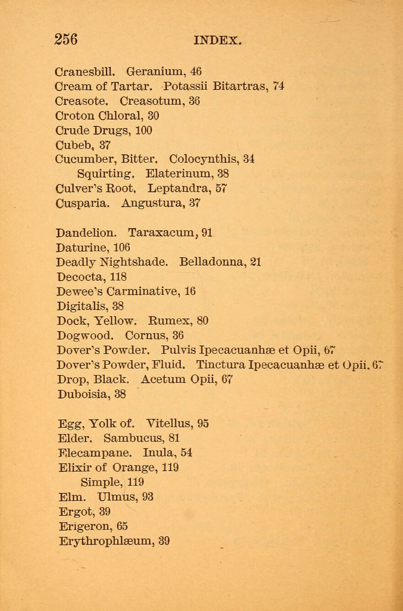 Cranesbill. Geranium, 46 Cream of Tartar. Potassii Bitartras, 74 Creasote. Creasatum, 36 Croton Chloral, 30 Crude Drugs, 100 Cubeb, 37 Cucumber, Bitter. Colocynthis, 34 Squirting. Elaterinum, 38 Culver's Root, Leptandra, 57 Cusparia. Angustura, 37 Dandelion. Taraxacum, 91 Daturine, 106 Deadly Nightshade. Belladonna, 21 Decocta, 118 Dewee's Carminative, 16 Digitalis, 38 Dock, Yellow. Rumex, 80 Dogwood. Cornus, 36 Dover's Powder. Pulvis Ipecacuanhas et Opii, 67 Dover's Powder, Fluid. Tinctura Ipecacuanhas et Opii. Drop, Black. Acetum Opii, 67 Duboisia, 38 Egg, Yolk of. Vitellus, 95 Elder. Sambucus, 81 Elecampane. Inula, 54 Elixir of Orange, 119 Simple, 119 Elm. Ulmus, 93 Ergot, 39 Erigeron, 65 Erythrophlseum, 39