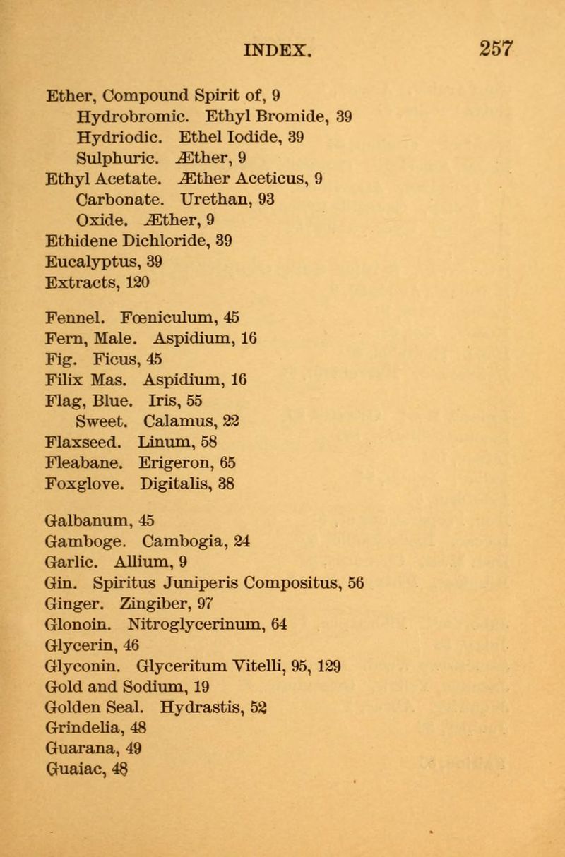 Ether, Compound Spirit of, 9 Hydrobromic. Ethyl Bromide, 39 Hydriodic. Ethel Iodide, 39 Sulphuric. iEther, 9 Ethyl Acetate. JEther Aceticus, 9 Carbonate. Urethan, 93 Oxide. JEther, 9 Ethidene Dichloride, 39 Eucalyptus, 39 Extracts, 120 Fennel. Foeniculum, 45 Fern, Male. Aspidium, 16 Fig. Ficus, 45 Filix Mas. Aspidium, 16 Flag, Blue. Iris, 55 Sweet. Calamus, 22 Flaxseed. Linum, 58 Fleabane. Erigeron, 65 Foxglove. Digitalis, 38 Galbanum, 45 Gamboge. Cambogia, 24 Garlic. Allium, 9 Gin. Spiritus Juniperis Compositus, 56 Ginger. Zingiber, 97 Glonoin. Nitroglycerinum, 64 Glycerin, 46 Glyconin. Glyceritum Vitelli, 95, 129 Gold and Sodium, 19 Golden Seal. Hydrastis, 52 Grindelia, 48 Guarana, 49 Guaiac, 48