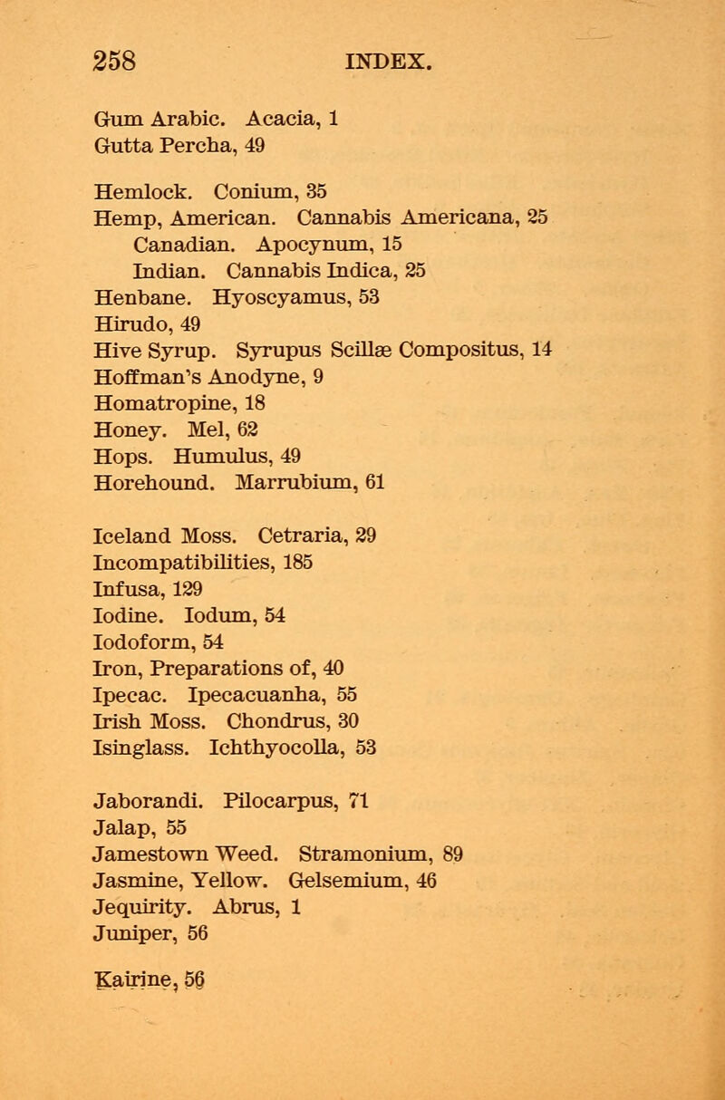 Gum Arabic. Acacia, 1 Gutta Percha, 49 Hemlock. Conium, 35 Hemp, American. Cannabis Americana, 25 Canadian. Apocynum, 15 Indian. Cannabis Indica, 25 Henbane. Hyoscyamus, 53 Hirudo, 49 Hive Syrup. Syrupus Scillae Compositus, 14 Hoffman's Anodyne, 9 Homatropine, 18 Honey. Mel, 62 Hops. Humulus, 49 Horehound. Marrubium, 61 Iceland Moss. Cetraria, 29 Incompatibilities, 185 Infusa, 129 Iodine. Iodum, 54 Iodoform, 54 Iron, Preparations of, 40 Ipecac. Ipecacuanha, 55 Irish Moss. Chondrus, 30 Isinglass. Ichthyocolla, 53 Jaborandi. Pilocarpus, 71 Jalap, 55 Jamestown Weed. Stramonium, 89 Jasmine, Yellow. Gelsemium, 46 Jequirity. Abrus, 1 Juniper, 56 Kairine, 5§