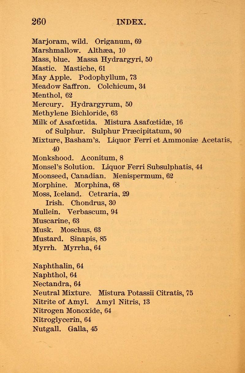 Marjoram, wild. Origanum, 69 Marshmallow. Althaea, 10 Mass, blue. Massa Hydrargyri, 50 Mastic. Mastiche, 61 May Apple. Podophyllum, 73 Meadow Saffron. Colchicum, 34 Menthol, 62 Mercury. Hydrargyrum, 50 Methylene Bichloride, 63 Milk of Asafoetida. Mistura Asafcetidse, 16 of Sulphur. Sulphur Prsecipitatum, 90 Mixture, Basham's. Liquor Ferri et Ammoniae Acetatis, 40 Monkshood. Aconitum, 8 Monsel's Solution. Liquor Ferri Subsulphatis, 44 Moonseed, Canadian. Menispermum, 62 Morphine. Morphina, 68 Moss, Iceland. Cetraria, 29 Irish. Chondrus, 30 Mullein. Verbascum, 94 Muscarine, 63 Musk. Moschus. 63 Mustard. Sinapis, 85 Myrrh. Myrrha, 64 Naphthalin, 64 Naphthol, 64 Nectandra, 64 Neutral Mixture. Mistura Potassii Citratis, 75 Nitrite of Amyl. Amyl Nitris, 13 Nitrogen Monoxide, 64 Nitroglycerin, 64 Nutgall. Galla, 45