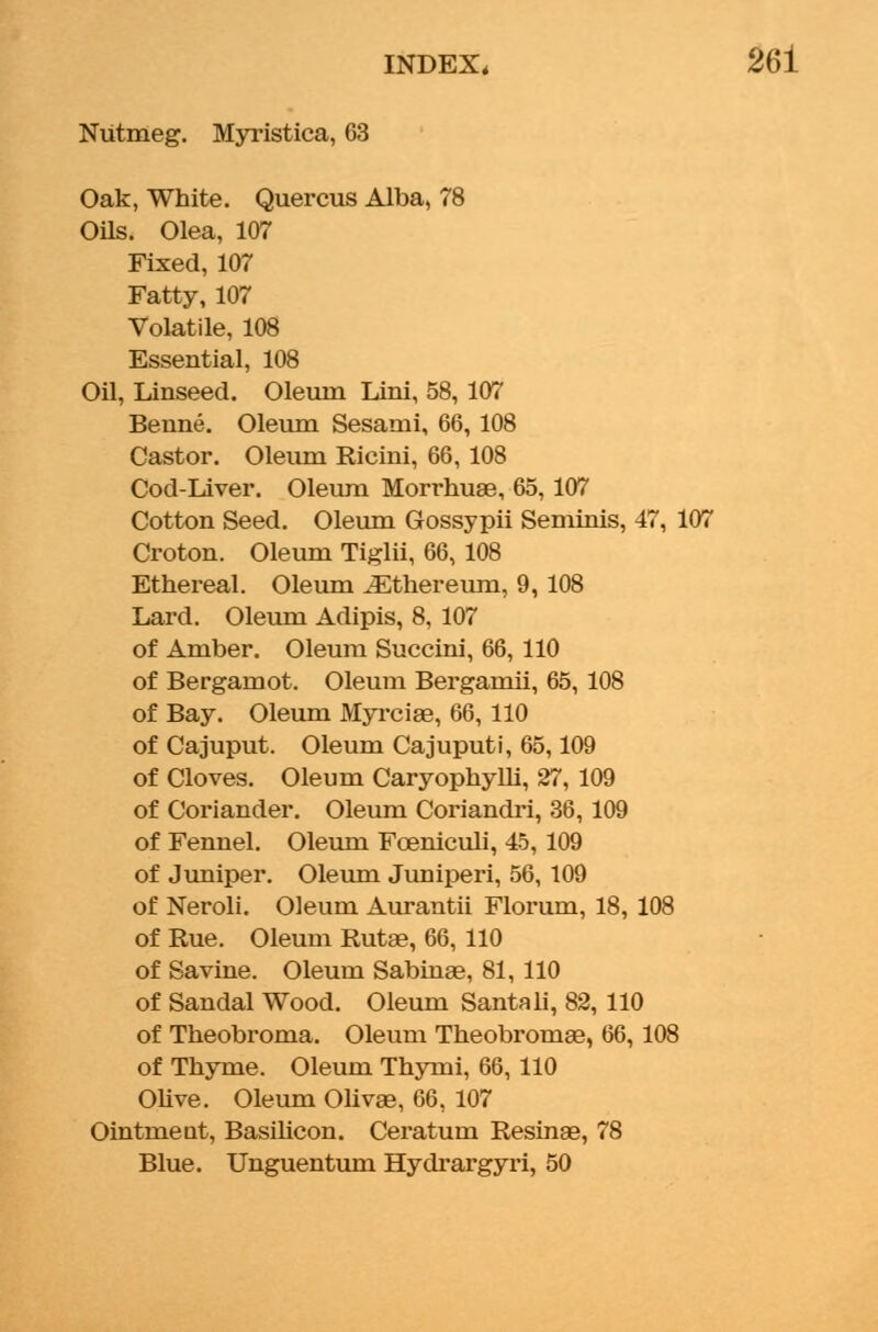 Nutmeg. Myristica, 63 Oak, White. Quercus Alba, 78 Oils. Olea, 107 Fixed,107 Fatty, 107 Volatile, 108 Essential, 108 Oil, Linseed. Oleum Lini, 58, 107 Benne. Oleum Sesami, 66, 108 Castor. Oleum Ricini, 66, 108 Cod-Liver. Oleum Morrhuae, 65,107 Cotton Seed. Oleum Gossypii Seminis, 47, 107 Croton. Oleum Tiglii, 66, 108 Ethereal. Oleum JEthereum, 9, 108 Lard. Oleum Adipis, 8, 107 of Amber. Oleum Succini, 66, 110 of Bergamot. Oleum Bergamii, 65, 108 of Bay. Oleum Myrciae, 66, 110 of Cajuput. Oleum Cajuputi, 65,109 of Cloves. Oleum CaryophyUi, 27, 109 of Coriander. Oleum Coriandri, 36, 109 of Fennel. Oleum Foeniculi, 45, 109 of Juniper. Oleum Juniperi, 56, 109 of Neroli. Oleum Aurantii Florum, 18, 108 of Rue. Oleum Rutae, 66, 110 of Savine. Oleum Sabinae, 81, 110 of Sandal Wood. Oleum Santali, 82, 110 of Theobroma. Oleum Theobromse, 66, 108 of Thyme. Oleum Thymi, 66, 110 Olive. Oleum Olivae, 66, 107 Ointment, Basilicon. Ceratum Resinae, 78 Blue. Unguentum Hydrargyri, 50