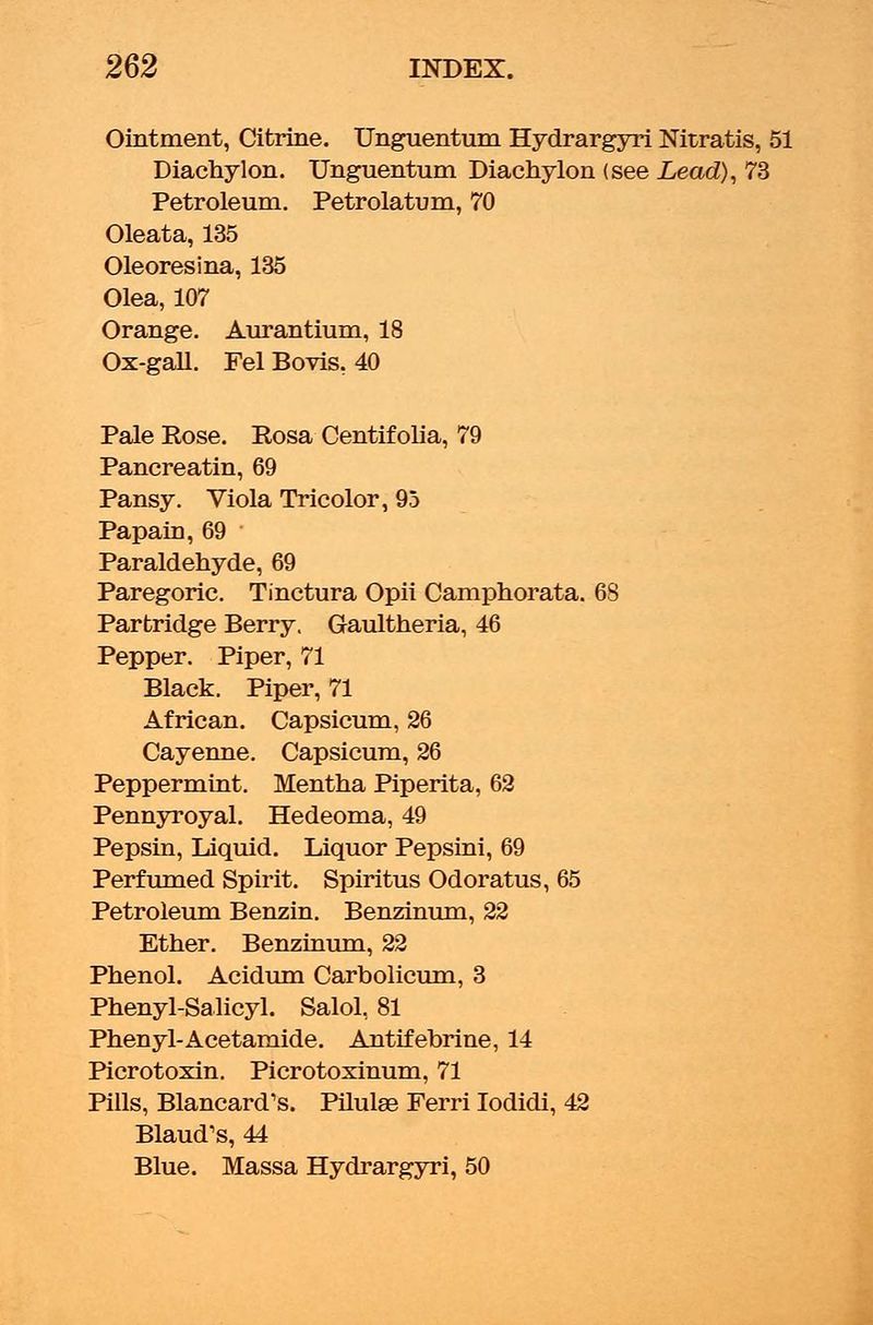 Ointment, Citrine. Unguentum Hydrargyri Nitratis, 51 Diachylon. Unguentum Diachylon (see Lead), 73 Petroleum. Petrolatum, 70 Oleata, 135 Oleoresina, 135 Olea, 107 Orange. Aurantium, 18 Ox-gall. Fel Bovis, 40 Pale Rose. Rosa Centifolia, 79 Pancreatin, 69 Pansy. Viola Tricolor, 95 Papain, 69 ■ Paraldehyde, 69 Paregoric. Tinctura Opii Camphorata. 68 Partridge Berry. Gaultheria, 46 Pepper. Piper, 71 Black. Piper, 71 African. Capsicum, 26 Cayenne. Capsicum, 26 Peppermint. Mentha Piperita, 62 Pennyroyal. Hedeoma, 49 Pepsin, Liquid. Liquor Pepsini, 69 Perfumed Spirit. Spiritus Odoratus, 65 Petroleum Benzin. Benzinum, 22 Ether. Benzinum, 22 Phenol. Acidum Carbolicum, 3 Phenyl-Salicyl. Salol, 81 Phenyl-Acetamide. Antifebrine, 14 Picrotoxin. Picrotoxinum, 71 Pills, Blancard's. Pilulse Ferri Iodidi, 42 Blaud's, 44 Blue. Massa Hydrargyri, 50