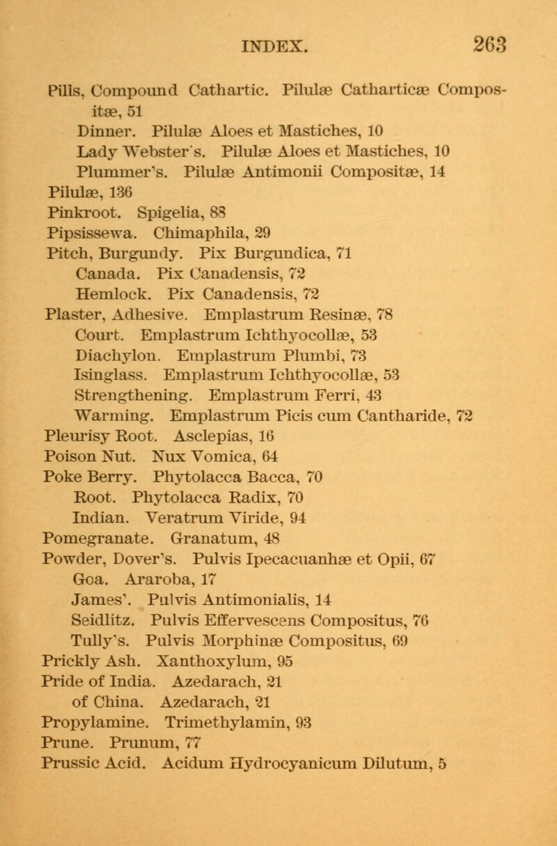Pills, Compound Cathartic. Pilulae Catharticae Compos- ite, 51 Dinner. Pilula? Aloes et Mastiches, 10 Lady Webster's. Pilulae Aloes et Mastiches, 10 Plummer's. Pilula? Antimonii Compositae, 14 Pilulae, 136 Pinkroot. Spigelia, 88 Pipsissewa. Chimaphila, 29 Pitch, Burgundy. Pix Burgundica, 71 Canada. Pix Canadensis, 72 Hemlock. Pix Canadensis. 72 Plaster, Adhesive. Emplastrum Resinae, 78 Court. Emplastrum Ichthyocollae, 53 Diachylon. Emplastrum Plumbi, 73 Isinglass. Emplastrum Ichthyocollae, 53 Strengthening. Emplastrum Ferri, 43 Warming. Emplastrum Picis cum Cantharide, 72 Pleurisy Root. Asclepias, 16 Poison Nut. Nux Vomica, 64 Poke Berry. Phytolacca Bacca, 70 Root. Phytolacca Radix, 70 Indian. Veratrum Viride, 94 Pomegranate. Granatum, 48 Powder, Dover's. Pulvis Ipecacuanha? et Opii, 67 Goa. Araroba,17 James1. Pulvis Antimonialis, 14 Seidlitz. Pulvis Effervescens Compositus, 76 Tully's. Pulvis Morphinae Compositus, 69 Prickly Ash. Xanthoxylum, 95 Pride of India. Azedarach, 21 of China. Azedarach, 21 Propylamine. Trimethylamin, 93 Prune. Prunum, 77 Prussic Acid. Acidum Hydrocyanicum Dilutum, 5