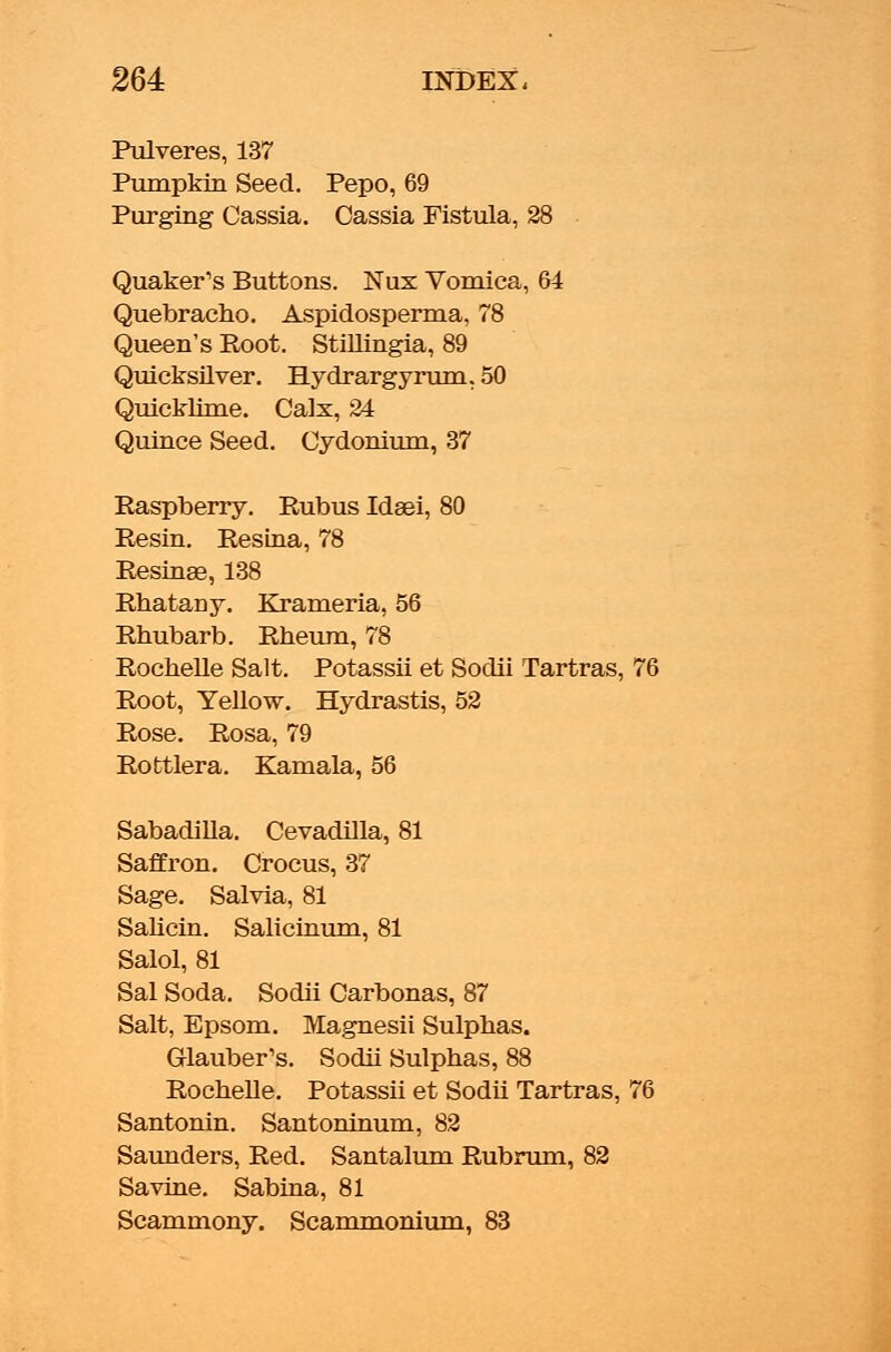 Pulveres, 137 Pumpkin Seed. Pepo, 69 Purging Cassia. Cassia Fistula, 28 Quaker's Buttons. Nux Vomica, 64 Quebracho. Aspidosperma, 78 Queen's Root. Stillingia, 89 Quicksilver. Hydrargyrum, 50 Quicklime. Calx, 24 Quince Seed. Cydonium, 37 Raspberry. Rubus Idsei, 80 Resin. Resina, 78 Resinae, 138 Rhatany. Krameria, 56 Rhubarb. Rheum, 78 Rochelle Salt. Potassii et Sodii Tartras, 76 Root, Yellow. Hydrastis, 52 Rose. Rosa, 79 Rottlera. Kamala, 56 Sabadilla. Cevadilla, 81 Saffron. Crocus, 37 Sage. Salvia, 81 Salicin. Salicinum, 81 Salol, 81 Sal Soda. Sodii Carbonas, 87 Salt, Epsom. Magnesii Sulphas. Glauber's. Sodii Sulphas, 88 Rochelle. Potassii et Sodii Tartras, 76 Santonin. Santoninum, 82 Saunders, Red. Santalum Rubrum, 82 Savine. Sabina, 81 Scamniony. Scammonium, 83
