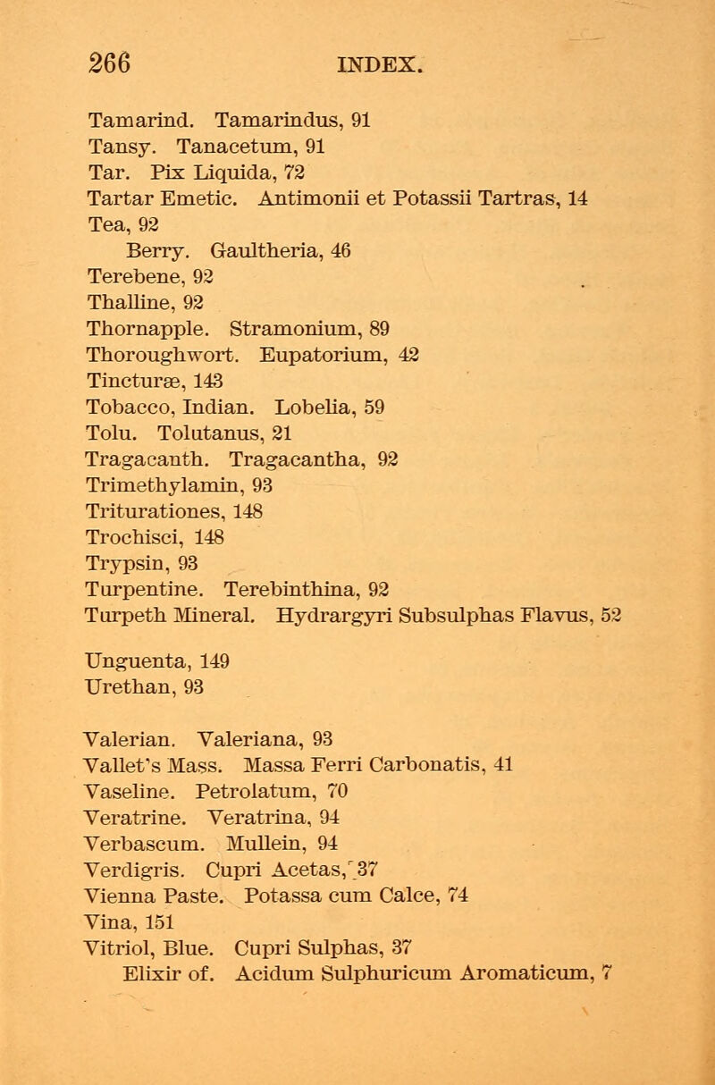 Tamarind. Tamarindus, 91 Tansy. Tanacetum, 91 Tar. Pix Liquida, 72 Tartar Emetic. Antimonii et Potassii Tartras, 14 Tea, 92 Berry. Gaultheria, 46 Terebene, 92 Thalline, 92 Thornapple. Stramonium, 89 Thorough wort. Eupatorium, 42 Tincturae, 143 Tobacco, Indian. Lobelia, 59 Tolu. Tolutanus, 21 Tragacanth. Tragacantha, 92 Trimethylamin, 93 Triturationes, 148 Trochisci, 148 Trypsin, 93 Turpentine. Terebinthina, 92 Turpeth Mineral. Hydrargyri Subsulphas Flavus, 52 Unguenta, 149 Urethan, 93 Valerian. Valeriana, 93 Vallefs Mass. Massa Ferri Carbonatis, 41 Vaseline. Petrolatum, 70 Veratrine. Veratrina, 94 Verbascum. Mullein, 94 Verdigris. Cupri Acetas,r_37 Vienna Paste. Potassa cum Calce, 74 Vina, 151 Vitriol, Blue. Cupri Sulphas, 37 Elixir of. Acidum Sulphuricum Aromaticum, 7