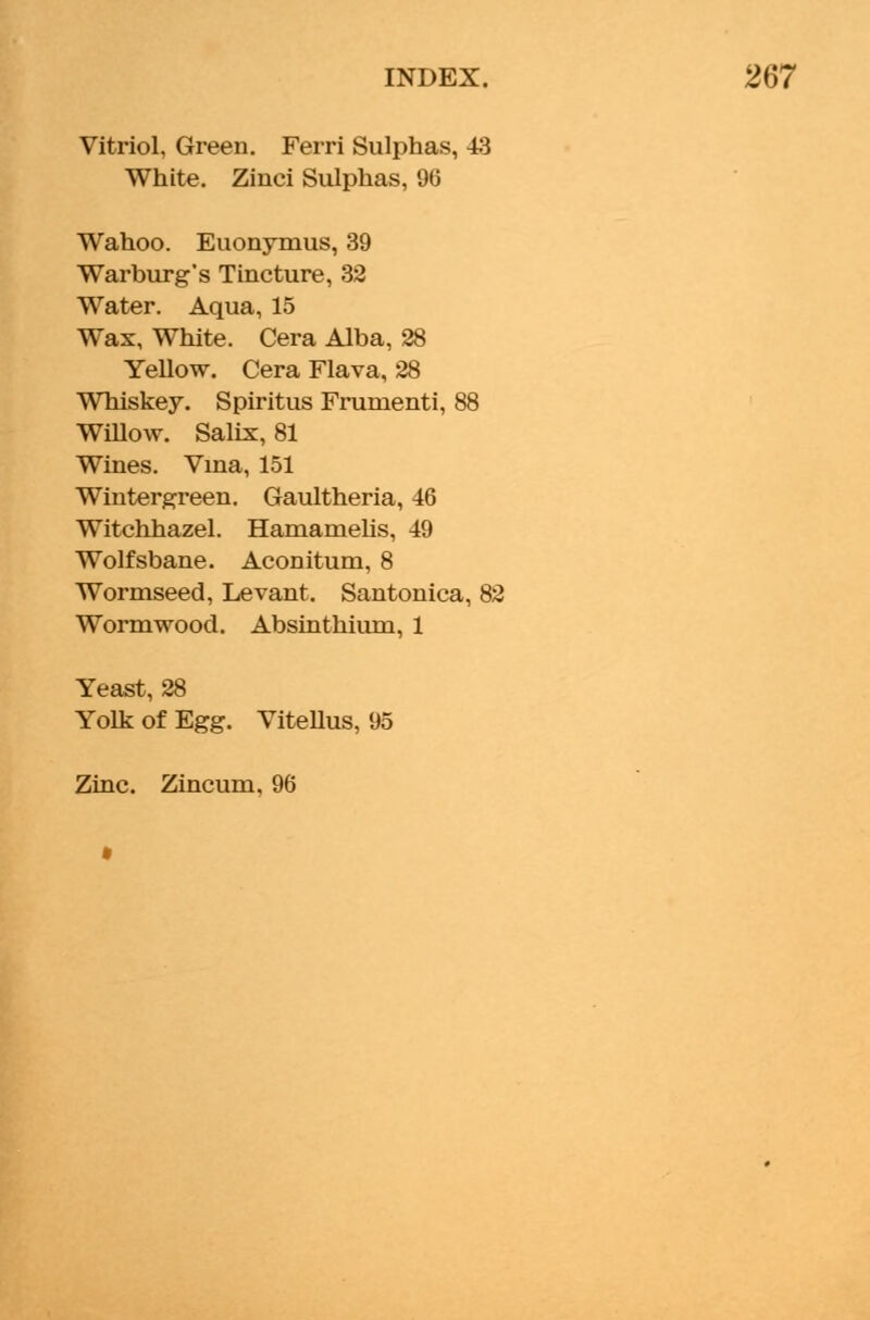 Vitriol, Green. Ferri Sulphas, 43 White. Zinci Sulphas, 96 Wahoo. Euonymus, 39 Warburg's Tincture, 32 Water. Aqua, 15 Wax, White. Cera Alba, 28 Yellow. Cera Flava, 28 Whiskey. Spiritus Frunienti, 88 Willow. Salix, 81 Wines. Vina, 151 Wintergreen. Gaultheria, 46 Witchhazel. Hamamelis, 49 Wolfsbane. Aconitum, 8 Wormseed, Levant. Santonica, 82 Wormwood. Absinthium, 1 Yeast, 28 Yolk of Egg. Vitellus, 95 Zinc. Zincum, 96