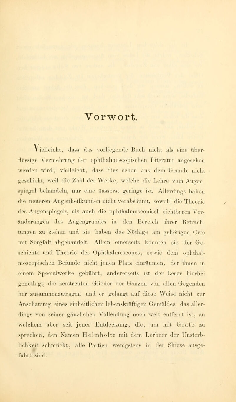 Vorwort. V iellcicht, dass das vorliegende Buch nicht als eine über- flüssige Vermehrung der ophthalmoscopisehen Literatur angesehen werden wird, vielleicht, dass dies schon aus dem Grunde nicht geschieht, weil die Zahl der Werke, welche die Lehre vom Augen- spiegel behandeln, nur eine äusserst geringe ist. Allerdings haben die neueren Augenheilkunden nicht verabsäumt, sowohl die Theorie des Augenspiegels, als auch die ophthalmoscopisch sichtbaren Ver- änderungen des Augengrundes in den Bereich ihrer Betrach- tungen zu ziehen und sie haben das Notlüge am gehörigen Orte mit Sorgfalt abgehandelt. Allein einerseits konnten sie der Ge- schichte und Theorie des Ophthalmoscopes, sowie dem ophthal- moscopischen Befunde nicht jenen Platz einräumen, der ihnen in einem Speciahverke gebührt, andererseits ist der Leser hierbei genöthigt, die zerstreuten Glieder des Ganzen von allen Gegenden her zusammenzutragen und er gelangt auf diese Weise nicht zur Anschauung eines einheitlichen lebenskräftigen Gemäldes, das aller- dings von seiner gänzlichen Vollendung noch weit entfernt ist, an welchem aber seit jener Entdeckung, die, um mit Gräfe zu sprechen, den Namen Helmholtz mit dem Lorbeer der Unsterb- lichkeit schmückt, alle Partien wenigstens in der Skizze ausge- führt sind.