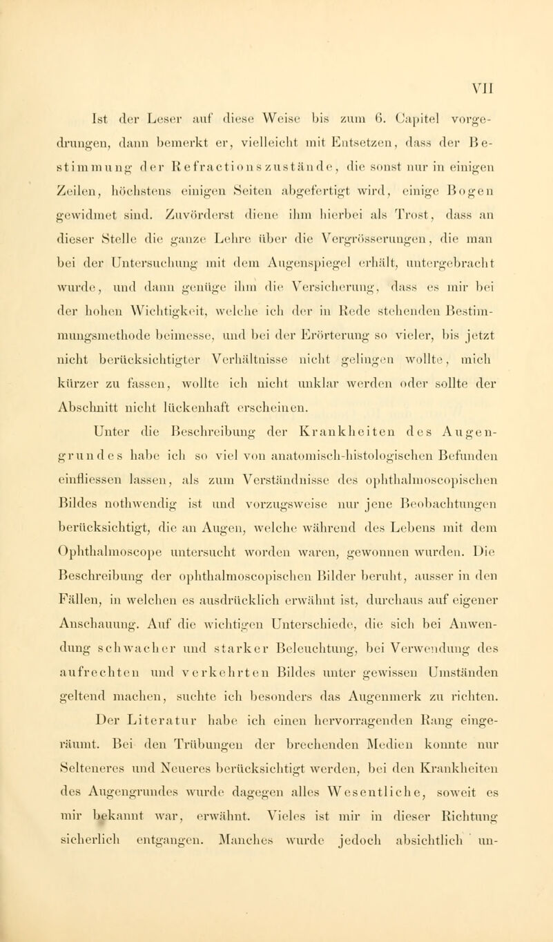 Ist der Leser auf diese Weise bis zum 6. Capitel vorge- drungen, dann bemerkt er, vielleicht mit Entsetzen, dass der Be- stimmung der Refractionszustände, die sonst nur in einigen Zeilen, höchstens einigen Seiten abgefertigt wird, einige Bogen gewidmet sind. Zuvörderst diene ihm hierbei als Trost, dass an dieser Stelle die ganze Lehre über die Vergrösserungen, die man bei der Untersuchung mit dem Augenspiegel erhält, untergebracht wurde, und dann genüge ihm die Versicherung, dass es mir bei der hohen Wichtigkeit, welche ich der in Rede stehenden Bestim- mungsmethode beimesse, und bei der Erörterung so vieler, bis jetzt nicht berücksichtigter Verhältnisse nicht gelingen wollte, mich kürzer zu fassen, wollte ich nicht unklar werden oder sollte der Abschnitt nicht lückenhaft erscheinen. Unter die Beschreibung der Krankheiten des Augen- grundes habe ich so viel von anatomisch-histologischen Befunden einfliessen lassen, als zum Verständnisse des ophthalmoscopischen Bildes nothwendig ist und vorzugsweise nur jene Beobachtungen berücksichtigt, die an Augen, welche während des Lebens mit dem Ophthalmoscope untersucht worden waren, gewonnen wurden. Die Beschreibung der ophthalmoscopischen Bilder beruht, ausser in den Fällen, in welchen es ausdrücklich erwähnt ist, durchaus auf eigener Anschauung. Auf die wichtigen Unterschiede, die sich bei Anwen- dung schwacher und starker Beleuchtung, bei Verwendung des aufrechten und verkehrten Bildes unter gewissen Umständen geltend machen, suchte ich besonders das Augenmerk zu richten. Der Literatur habe ich einen hervorragenden Rang einge- räumt. Bei den Trübungen der brechenden Medien konnte nur Selteneres und Neueres berücksichtigt werden, bei den Krankheiten des Augengrundes wurde dagegen alles Wesentliche, soweit es mir bekannt war, erwähnt. Vieles ist mir in dieser Richtung sicherlich entgangen. Manches wurde jedoch absichtlich un-