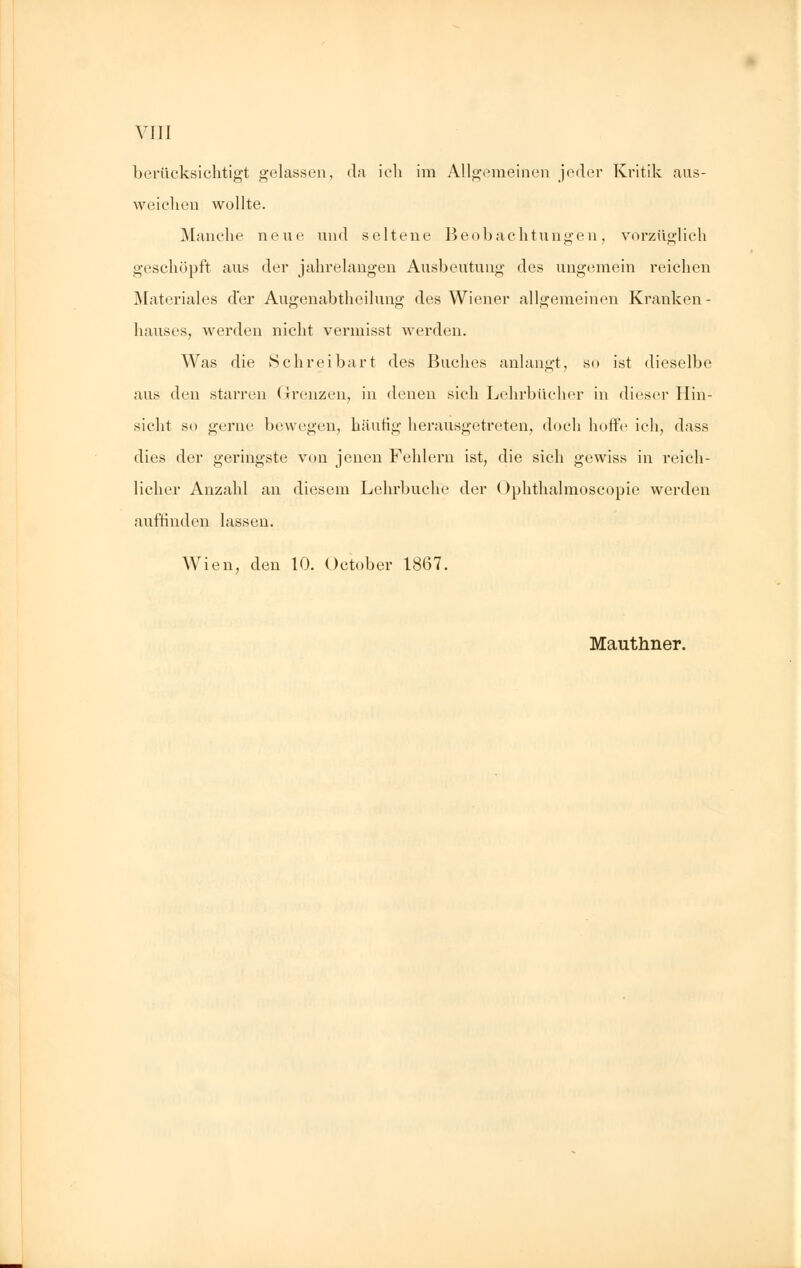 berücksichtigt gelassen, da ich im Allgemeinen jeder Kritik aus- weichen wollte. Manche neue und seltene Beobachtungen, vorzüglich geschöpft aus der jahrelangen Ausbeutung des ungemein reichen Materiales der Augenabtheilung des Wiener allgemeinen Kranken- hauses, werden nicht vermisst werden. Was die Schreibart des Buches anlangt, so ist dieselbe aus den starren Grenzen, in denen sich Lehrbücher in dieser Hin- sicht so gerne bewegen, häutig herausgetreten, doch hoffe ich, dass dies der geringste von jenen Fehlern ist, die sich gewiss in reich- licher Anzahl an diesem Lehrbuche der Ophthalmoscopie werden auffinden lassen. Wien, den 10. October 1867. Mauthner.