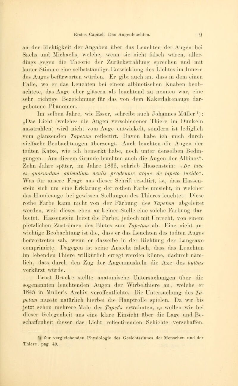 an der Richtigkeit der Angaben über das Leuchten der Augen bei Sachs und Michaelis, welche, wenn sie nicht falsch wären, aller- dings gegen die Theorie der Zurtickstrahlung sprechen und mit lauter Stimme eine selbstständige Entwicklung des Lichtes im Innern des Auges befürworten würden. Er gibt auch an, dass in dem einen Falle, wo er das Leuchten bei einem albinotischen Knaben beob- achtete, das Auge eher gläsern als leuchtend zu nennen war, eine sehr richtige Bezeichnung für das von dem Kakerlakenauge dar- gebotene Phänomen. Im selben Jahre, wie Esser, sehreibt auch Johannes Müller'): „Das Licht (welches die Augen verschiedener Thiere im Dunkeln ausstrahlen) wird nicht vom Auge entwickelt, sondern ist lediglieh vom glänzenden Tapclum reflcetirt. Davon habe ich mich durch vielfache Beobachtungen überzeugt. Auch leuchten die Augen der todten Katze, wie ich bemerkt habe, noch unter denselben Bedin- gungen. Aus diesem Grunde leuchten auch die Augen der Albinos-. Zehn Jahre später, im Jahre 1836, schrieb Hassenstein: -»De luce ex quorundam animalium oculis prodewite atque de tapeto lucido. Was für unsere Frage aus dieser Schrift resultirt, ist, dass Hassen- stein sich um eine Erklärung der rothen Farbe umsieht, in welcher das Hundeauge bei gewissen Stellungen des Thieres leuchtet. Diese rothe Farbe kann nicht von der Färbimg des Tapetum abgeleitet werden, weil dieses eben an keiner Stelle eine solche Färbung dar- bietet. Hassenstein leitet die Farbe, jedoch mit Unrecht, von einem plötzlichen Zuströmen des Blutes zum Tapclum ab. Eine nicht un- wichtige Beobachtung ist die, dass er das Leuchten des todten Auges hervortreten sah, wenn er dasselbe in der Richtung der Längsaxe comprimirte. Dagegen ist seine Ansicht falsch, dass das Leuchten im lebenden Thiere willkürlich erregt werden könne, dadurch näm- lich, dass durch den Zug der Augenmuskeln die Axe des bulbus verkürzt würde. Ernst Brücke stellte anatomische Untersuchungen über die sogenannten leuchtenden Augen der Wirbelthiere an, welche er 1845 in Müllers Archiv veröffentlichte. Die Untersuchung des Ta- petum musste natürlich hierbei die Hauptrolle spielen. Da wir bis jetzt schon mehrere Male des Tapefs erwähnten, sp wollen wir bei dieser Gelegenheit uns eine klare Einsieht über die Lage und Be- schaffenheit dieser das Licht renectirenden Schichte verschaffen. *) Zur vergleichenden Physiologie des Gesichtssinnes der Menschen und der Thiere, pag. 49.