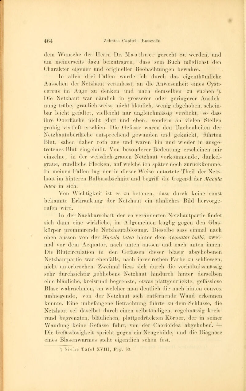 dem Wunsche des Herrn Dr. Mauthner gerecht zu werden, und um meinerseits dazu beizutragen, dass sein Buch möglichst den Charakter eigener und origineller Beobachtungen bewahre. In allen drei Fällen wurde ich durch das eigenthümliche Aussehen der Netzhaut veranlasst, an die Anwesenheit eines Cysti- cercus im Auge zu denken und nach demselben zu suchen '). Die Netzhaut war nämlich in grösserer oder geringerer Ausdeh- nung trübe, graulich-weiss, nicht bläulich, wenig abgehoben, schein- bar leicht gefaltet, vielleicht nur ungleiehmässig verdickt, so dass ihre Oberfläche nicht glatt und eben, sondern an vielen Stellen grubig vertieft erschien. Die Gefässe waren den Unebenheiten der Netzhautoberriäche entsprechend gewunden und geknickt, führten Blut, sahen daher roth aus und waren hin und wieder in ausge- tretenes Blut eingehüllt. Von besonderer Bedeutung erscheinen mir einzelne, in der weisslich-grauen Netzhaut vorkommende, dunkel- graue, rundliche Flecken, auf welche ich später noch zurückkomme. In meinen Fällen lag der in dieser Weise entartete Theil der Netz- haut im hinteren Bulbusabschnitt und begriff die Gegend der Macula lutea in sich. Von Wichtigkeit ist es zu betonen, dass durch keine sonst bekannte Erkrankung der Netzhaut ein ähnliches Bild hervorge- rufen Avird. In der Nachbarschaft der so veränderten Netzhautpartie rindet sich dann eine wirkliche, im Allgemeinen kuglig gegen den Glas- körper prominirende Netzhantablösung. Dieselbe sass einmal nach oben aussen von der Macula lutea hinter dem Aequator bulbi, zwei- mal vor dem Aequator, nach unten aussen und nach unten innen. Die Blutcirculation in den Gefässen dieser blasig abgehobenen Netzhautpartie war ebenfalls, nach ihrer rothen Farbe zu schliessen, nicht unterbrochen. Zweimal Hess sich durch die verhältnissmässig sehr durchsichtig gebliebene Netzhaut hindurch hinter derselben eine bläuliche, kreisrund begrenzte, etwas plattgedrückte, gefässlose Blase wahrnehmen, an welcher man deutlich die nach hinten convex umbiegende, von der Netzhaut sich entfernende Wand erkennen konnte. Eine unbefangene Betrachtung führte zu dem Schlüsse, die Netzhaut sei daselbst durch einen selbständigen, regelmässig kreis- rund begrenzten, bläulichen, plattgedrückten Körper, der in seiner Wandung keine Gefässe führt, von der Chorioidea abgehoben. - Die Gefässlosigkeit spricht gegen ein Neugebildc, und die Diagnose eines Blasenwurmes steht eigentlich schon lest. ■) Siehe Tafel XVIII, Fig. 83.