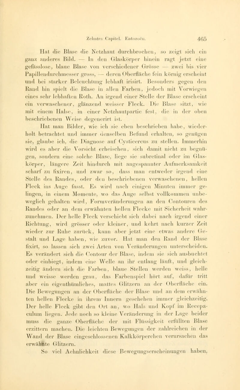 Hat die Blase die Netzhaut durchbrochen, so zeigl sich ein ganz anderes Bild. - In den Glaskörper hinein ragt jetzt eine gefasslose, blaue Blase von verschiedener Grösse zwei bis vier Papillendurchmesser gross, - deren Oberfläche f'<i n körnig erscheinl und hei starker Beleuchtung lebhaft irisirt. Besonders gegen den Rand hin spielt die Blase in allen Farben, jedoch mit Vorwiegen eines sehr lebhaften Roth. An irgend einer »Stelle der Blase erscheint ein verwaschener, glänzend weissei- Fleck. Die Blase sitzt, wie mit einem Halse, in einer Netzhautpartie fest, die in der oben beschriebenen Weise degenerirt ist. Hat man Bilder, wie ich sie eben beschrieben habe, wieder- holt betrachtet und immer denselben Befund erhalten, so genügen sie, glaube ich, die Diagnose auf Cysticercus zu stellen. Immerhin wird es aber die Vorsicht erheischen, sieh damit nicht zu begnü- gen, sondern eine solche Blase, liege sie subretinal oder im Glas- körper, längere Zeit hindurch mit angespannter Aufmerksamkeit scharf zu fixiren, und zwar so, dass man entweder irgend eine ►Stelle des Randes, oder den beschriebenen verwaschenen, hellen Fleck ins Auge fasst. Es wird nach einigen Minuten immer ge- lingen, in einem Momente, wo das Auge selbst vollkommen unbe- weglich gehalten wird, Formveränderungen an den Contouren des Randes oder an dem erwähnten hellen Flecke mit Sicherheit wahr- zunehmen. Der helle Fleck verschiebt sich dabei nach irgend einer Richtung, wird grösser oder kleiner, und kehrt nach kurzer Zeit wieder zur Ruhe zurück, kann aber jetzt eine etwas andere Ge- stalt und Lage haben, wie zuvor. Hat man den Rand der Blase tixirt, so lassen sich zwei Arten von Veränderungen unterscheiden. Es verändert sich die Contour der Blase, indem sie sich ausbuchtet oder einbiegt, indem eine Welle an ihr entlang läuft, und gleich- zeitig ändern sich die Farben, blaue Stellen werden weiss, helle und weisse werden grau, das Farbenspiel hört auf, dafür tritt aber ein eigenthümliches, mattes Glitzern an der Oberfläche ein. Die Bewegungen an der Oberfläche der Blase und an dem erwähn- ten hellen Flecke in ihrem Innern geschehen immer gleichzeitig. Der helle Fleck gibt den Ort an, wo Hals und Kopf im Recepa- culum liegen. Jede noch so kleine Veränderung in der Lage beider muss die ganze Oberfläche der mit Flüssigkeit erfüllten Blase erzittern machen. Die leichten Bewegungen der zahlreichen in der Wand der Blase eingeschlossenen Kalkkörperchen verursachen das erwähftte Glitzern. So viel Aehnlichkeit diese Bewegungserscheinungen haben.