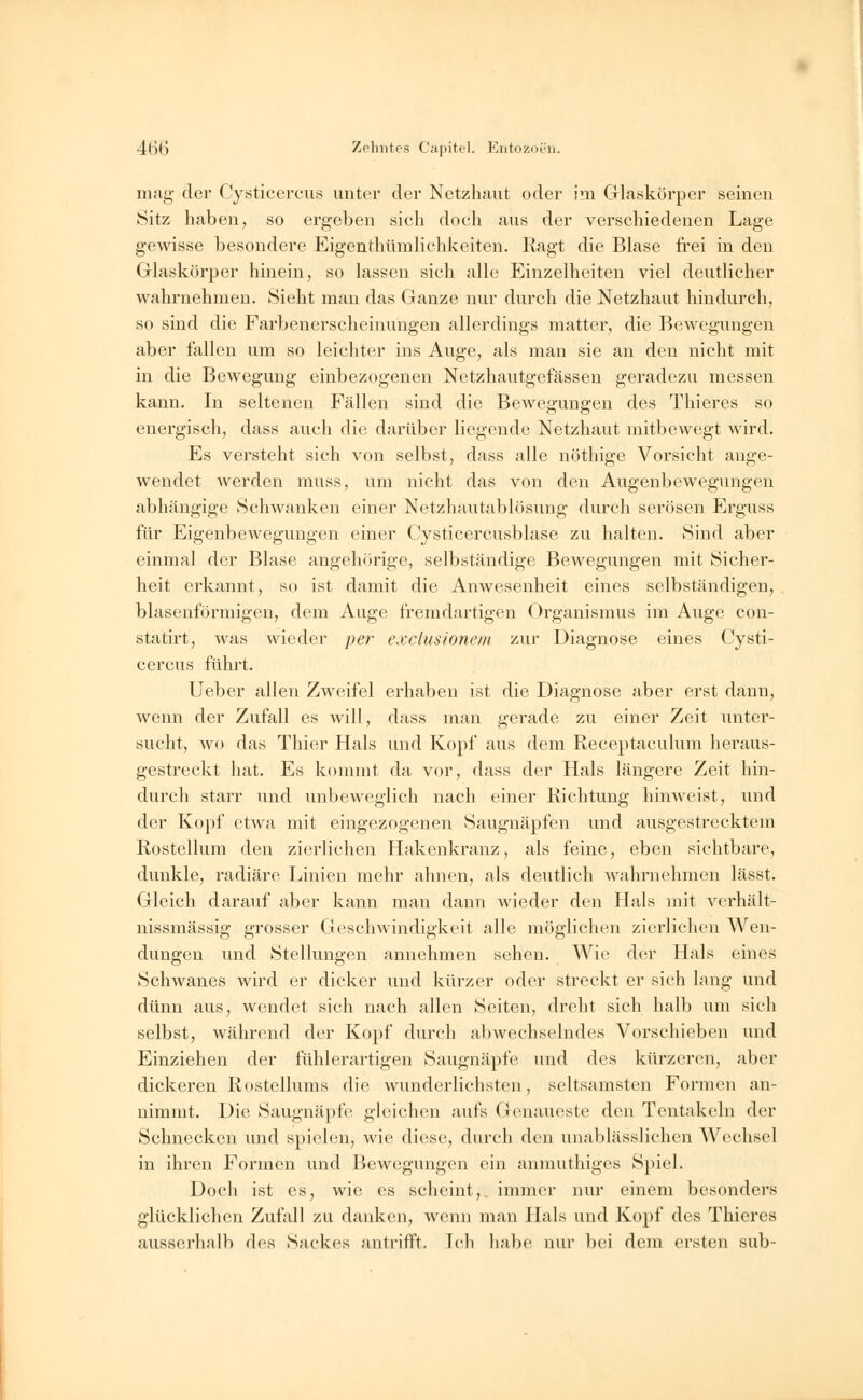 mag der Cysticercus unter der Netzhaut oder im Glaskörper seinen Sitz haben, so ergeben sich doch aus der verschiedenen Lage gewisse besondere Eigenthümlichkeiten. Ragt die Blase frei in den Glaskörper hinein, so lassen sich alle Einzelheiten viel deutlicher wahrnehmen. Sieht man das Ganze nur durch die Netzhaut hindurch, so sind die Farbenerscheinungen allerdings matter, die Bewegungen aber fallen um so leichter ins Auge, als man sie an den nicht mit in die Bewegung einbezogenen Netzhautgefässen geradezu messen kann. In seltenen Fällen sind die Bewegungen des Thieres so energisch, dass auch die darüber liegende Netzhaut mitbewegt wird. Es versteht sich von selbst, dass alle nöthige Vorsicht ange- wendet werden muss, um nicht das von den Augenbewegungen abhängige Schwanken einer Netzhautablösung durch serösen Erguss für Eigenbewegungen einer Cysticercusblase zu halten. Sind aber einmal der Blase angehörige, selbständige Bewegungen mit Sicher- heit erkannt, so ist damit die Anwesenheit eines selbständigen, blasenförmigen, dem Auge fremdartigen Organismus im Auge con- statirt, was wieder per exclusionent zur Diagnose eines Cysti- cercus führt. Ueber allen Zweifel erhaben ist die Diagnose aber erst dann, wenn der Zufall es will, dass man gerade zu einer Zeit unter- sucht, wo das Thier Hals und Kopf aus dem Receptaculum heraus- gestreckt hat. Es kommt da vor, dass der Hals längere Zeit hin- durch starr und unbeweglich nach einer Richtung hinweist, und der Kopf etwa mit eingezogenen Saugnäpfen und ausgestrecktem Rostellum den zierlichen Hakenkranz, als feine, eben sichtbare, dunkle, radiäre Linien mehr ahnen, als deutlich wahrnehmen lässt. Gleich darauf aber kann man dann wieder den Hals mit verhält- nissmässig grosser Geschwindigkeit alle möglichen zierlichen Wen- dungen und Stellungen annehmen sehen. Wie der Hals eines Schwanes wird er dicker und kürzer oder streckt er sich lang und dünn aus, wendet sich nach allen Seiten, dreht sich halb um sich selbst, während der Kopf durch abwechselndes Vorschieben und Einziehen der fühlerartigen Saugnäpfe und des kürzeren, aber dickeren Rostellums die wunderlichsten, seltsamsten Formen an- nimmt. Die Saugnäpfe gleichen aufs Genaueste den Tentakeln der Schnecken und spielen, wie diese, durch den unablässlichen Wechsel in ihren Formen und Bewegungen ein anmuthiges Spiel. Doch ist es, wie es scheint,, immer nur einem besonders glücklichen Zufall zu danken, wenn man Hals und Kopf des Thieres ausserhalb des Sackes antrifft. Ich habe nur bei dem ersten sub-