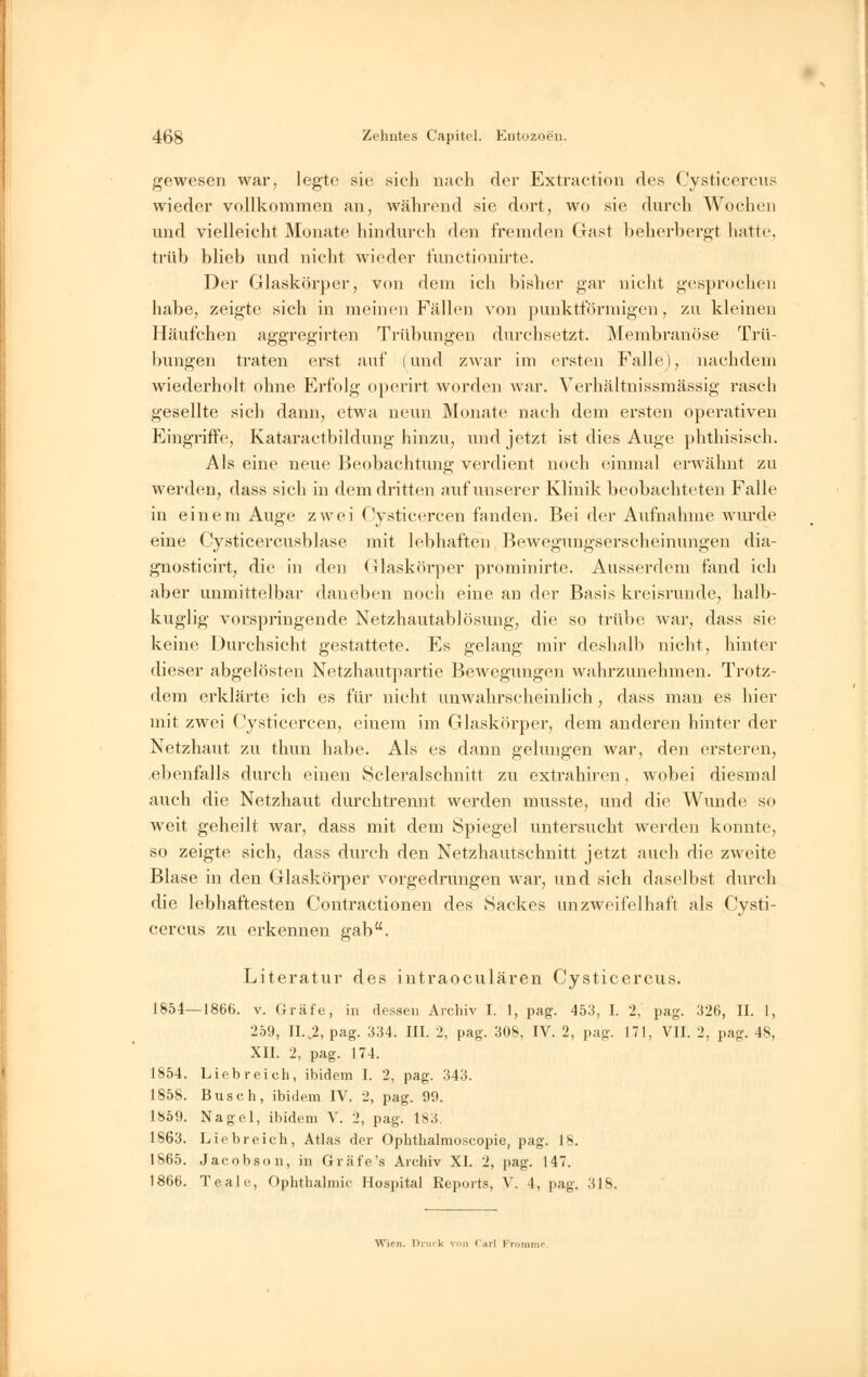 gewesen war, legte sie sich nach der Extraction des Cysticercus wieder vollkommen an, während sie dort, wo sie durch Wochen und vielleicht Monate hindurch den fremden Gast beherbergt hatte trüb blieb und nicht wieder funetionirte. Der Glaskörper, von dem ich bisher gar nicht gesprochen habe, zeigte sich in meinen Fällen von punktförmigen, zu kleinen Häufchen aggregirten Trübungen durchsetzt. Membranöse Trü- bungen traten erst auf (und zwar im ersten Falle), nachdem wiederholt ohne Erfolg operirt worden war. Verhältnissmässig rasch gesellte sich dann, etwa neun Monate nach dem ersten operativen Eingriffe, Kataractbildung hinzu, und jetzt ist dies Auge phthisisch. Als eine neue Beobachtung verdient noch einmal erwähnt zu werden, dass sich in dem dritten auf unserer Klinik beobachteten Falle in einem Auge zwei Cysticercen fanden. Bei der Aufnahme wurde eine Cysticercusblase mit lebhaften Bewegungserscheinungen dia- gnosticirt, die in den Glaskörper prominirte. Ausserdem fand ich aber unmittelbar daneben noch eine an der Basis kreisrunde, halb- kuglig vorspringende Netzhautablösung, die so trübe war, dass sie keine Durchsicht gestattete. Es gelang mir deshalb nicht, hinter dieser abgelösten Netzhautpartie Bewegungen wahrzunehmen. Trotz- dem erklärte ich es für nicht unwahrscheinlich, dass man es hier mit zwei Cysticercen, einem im Glaskörper, dem anderen hinter der Netzhaut zu thun habe. Als es dann gelungen war, den ersteren, ebenfalls durch einen Scleralschnitt zu extrahiren, wobei diesmal auch die Netzhaut durchtrennt werden musste, und die Wunde so weit geheilt war, dass mit dem Spiegel untersucht werden konnte, so zeigte sich, dass durch den Netzhautschnitt jetzt auch die zweite Blase in den Glaskörper vorgedrungen war, und sich daselbst durch die lebhaftesten Contractionen des Sackes unzweifelhaft als Cysti- cercus zu erkennen gab. Literatur des intraoeulären Cysticercus. 1854—1866. v. Gräfe, in dessen Archiv I. 1, pag. 453, I. 2, pag. 326, 11. 1, 259, ILA pag. 334. III. 2, pag. 308, IV. 2, pag. 171, VII. 2, pag. 48, XII. 2, pag. 174. 1854. Liebreich, ibidem I. 2, pag. 343. 1858. Busch, ibidem IV. 2, pag. 99. 1859. Nagel, ibidem V. 2, pag. 183. 1863. Liebreich, Atlas der Ophthalmoscopie, pag. IV 1865. Jacobson, in Gräfe's Archiv XI. 2, pag. 147. 1866. Teale, Ophthalmie Hospital Reports, V. 4, pag. 318. Wien. Druck von Carl Fromme