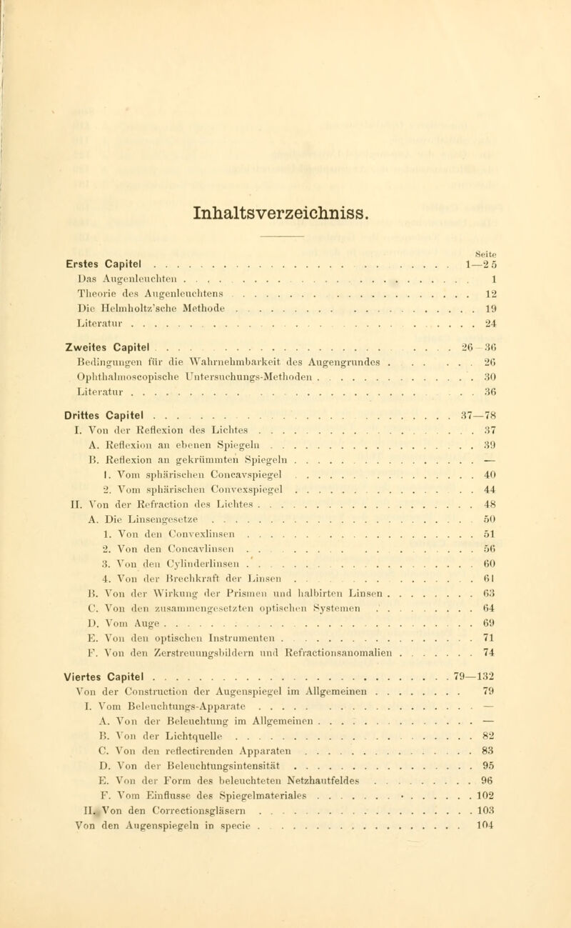 Inhalts verzeichniss. Seite Erstes Capitel 1—2 5 Das Augenleuchten .... 1 Theorie des Augenlouchtens 12 Die Helmholtz'sche Methode 19 Literatur 24 Zweites Capitel . ... 26-36 Bedingungen für die Wahrnehmbarkeit des Augengrundes . 26 Ophthalmoskopische Untersuchungs-Methoden 30 Literatur 36 Drittes Capitel 37—78 I. Von der Reflexion des Lichtes 37 A. Reflexion an ebenen Spiegeln 39 B. Reflexion an gekrümmten Spiegeln — 1. Vom sphärischen Concavspiegel 40 2. Vom sphärischen Corivexspiegel . . 44 II. Von der Refraction des Lichtes 48 A. Die Linsengesetze 50 1. Von den Convexlinsen 51 ■2. Von den Concavlinsen 56 3. Von den (,'ylinderlinsen 60 4. Von der Brechkraft der Linsen 61 B. Von der Wirkung der Prismen und halbirten Linsen 63 ('. Von den zusammengesetzten optischen Systemen 64 1). Vom Auge 69 E. Von den optischen Instrumenten 71 F. Von den Zerstreuungsbildern und Refractionsanomalien 74 Viertes Capitel 79—132 Von der Construction der Augenspiegel im Allgemeinen 79 I. Vom Beleuchtungs-Apparate — A. Von der Beleuchtung im Allgemeinen — B. Aon der Lichtquelle 82 C. Von den reflectirenden Apparaten 83 D. Von der Beleuchtungsintensität 95 E. Von der Form des beleuchteten Netzhautfeldes 96 F. Vom Einflüsse des Spiegelmateriales • 102 II. Von den Correctionsgläsern 103 Von den Augenspiegeln in specie 104