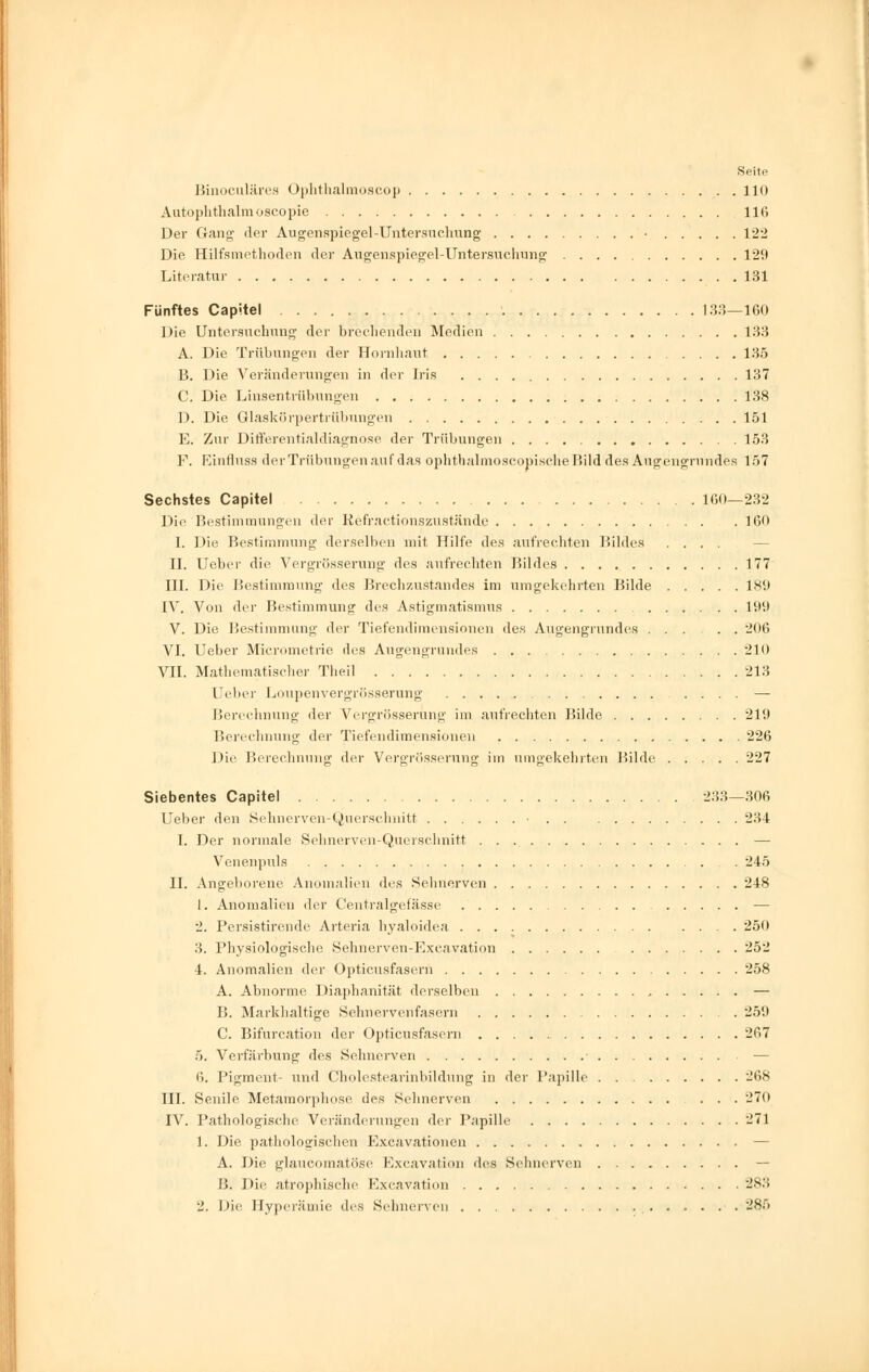 Binoculärea Ophthalmoscop 110 Autophthalmoscopie 116 Der Gang der Augenspiegel-Untersuchung • 122 Die Hilfsmethoden der Augenspiegel-Untersuchung 129 Literatur 131 Fünftes Capitel 133—160 Die Untersuchung der brechenden Medien 133 A. Die Trübungen der Hornhaut 135 B. Die Veränderungen in der Iris 137 C. Die Linsentrübungen 138 D. Die Glaskörpertrübungen 151 E. Zur Differentialdiagnose der Trübungen 153 F. Einfluss der Trübungen auf das ophtbalmoscopische Bild des Augengrundes 157 Sechstes Capitel 160—232 Die Bestimmungen der Refractionszuständg 160 I. Die Bestimmung derselben mit Hilfe des aufrechten Bildes .... II. Ueber die Vergrößerung des aufrechten Bildes 177 III. Die Bestimmung des Brechzustandes im umgekehrten Bilde 189 IV. Von der Bestimmung des Astigmatismus 199 V. Die Bestimmung der Tiefendimensionen des Augengrundes ..... 206 VI. Ueber Micrometrie des Augengrundes 210 VII. Mathematischer Theil 213 Ueber Loupenvergrösserung .... — Berechnung der Vergrösserung im aufrechten Bilde 219 Berechnung der Tiefendimensionen 226 Die Berechnung der Vergrösserung im umgekehrten Bilde 227 Siebentes Capitel 233—306 Ueber den Sehnerven-Querschnitt ■ 234 I. Der normale Sehnerven-Querschnitt — Venenpuls 245 IL Angeborene Anomalien des Sehnerven 248 1. Anomalien der Centralgefässe — 2. Persistirende Arteria hyaloidea 250 3. Physiologische Sehnerven-Exeavation 252 4. Anomalien der Opticusfasern 258 A. Abnorme Diaphanität derselben — B. Markhaltige »Sehnervenfasern 259 C. Bifurcation der Opticusfasern 267 5. Verfärbung des Sehnerven — 6. Pigment- und Cholestearinbildung in der Papille 268 III. Senile Metamorphose des Sehnerven 27(1 IV. Pathologische Veränderungen der Papille 271 1. Die pathologischen Excavationen — A. Die glaucomatöse Excavation des Sehnerven — [!. Die atrophische Excavation 283 2. Die Hyperämie des Sehnerven 28ö