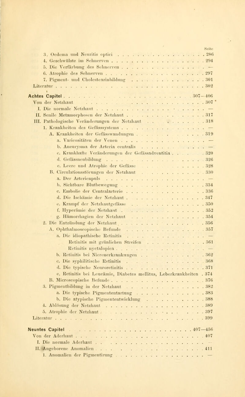 3. Oedema und Neuritis optici 286 4. Geschwülste im Sehnerven 294 >. Die Verfärbung des Sehnerven . — 6. Atrophie des Sehnerven 2'M 7. Pigment- und Cholestearinbildung .... 301 Literatur 302 Achtes Capitel 307—406 Von der Netzhaut .307 ' I. Die normale Netzhaut • — II. Senile Metamorphosen der Netzhaut 317 III. Pathologische Veränderungen der Netzhaut . . 318 1. Kranklieite.il des Gefässsystems — A. Krankheiten der Gefässwandungen 319 a. Varicositäten der Venen — b. Aneurysma der Arteria centralis — c. Krankhafte Veränderungen der Gefässadventitia .... . 320 d. Gefässneubildung 326 e. Leere und Atrophie der Gefässe 328 B. Circulationsst.örungen der Netzhaut . 330 a. Der Arterienpuls — 1). Sichtbare Blutbewegung 334 c. Embolie der Centralarterie 336 d. Die Ischämie der Netzhaut . 347 e. Krampf der Netzhautgefässe 350 f. Hyperämie der Netzhaut 352 g. Hämorrhagien der Netzhaut 354 2. Die Entzündung der Netzhaut 356 A. Ophthalmoscopische Befunde 357 a. Die idiopathische Retinitis — Retinitis mit grünlichen Streifen 361 Retinitis nyctalopica — b. Retinitis bei Nierenerkrankungen . . 362 c. Die syphilitische Retinitis . ... 368 d. Die typische Neuroretinitis . . 371 e. Retinitis bei Leucämie, Diabetes mellitus, Leberkrankheiten . 374 B. Microscopische Befunde 376 3. Pigmenthildung in der Netzhaut 382 a. Die typische Pigmententartung 383 b. Die atypische Pigmententwicklung 388 4. Ablösung der Netzhaut 389 5. Atrophie, der Netzhaut . • 397 Literatur • 399 Neuntes Capitel 407—456 Von der Aderhaut 407 I. Die normale Aderhaut II. Angeborene Anomalien 411 1. Anomalien der Pigmentirung —