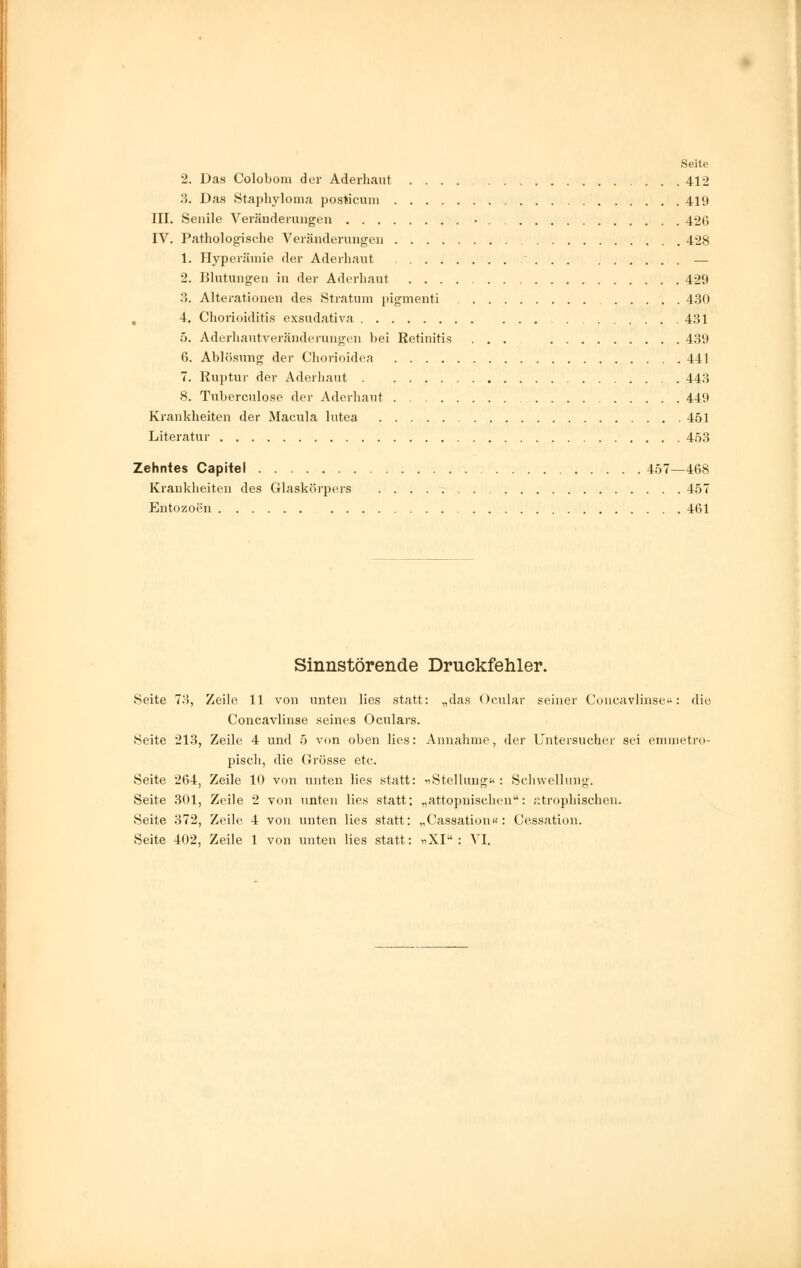 2. Das Colobom der Aderhaut 412 3. Das Staphyloma posticum 419 III. Senile Veränderungen • 426 IV. Pathologische Veränderungen 428 1. Hyperämie der Aderhaut — 2. Blutungen in der Aderhaut 429 3. Alterationen des Stratum pigmenti 430 4. Chorioiditis exsudativa 431 5. Aderhautveränderungen bei Retinitis ... 439 6. Ablösung der Chorioidea 441 7. Ruptur der Aderhaut 443 8. Tuberculose der Aderhaut 449 Krankheiten der Macula lutea 451 Literatur 453 Zehntes Capitel 457—468 Krankheiten des Glaskörpers 457 Entozoen 461 Sinnstörende Druckfehler. Seite 73, Zeile 11 von unten lies statt: „das Ocnlar seiner Concavlinse«: die Concavlinse seines Oculars. Seite 213, Zeile 4 und 5 von oben lies: Annahme, der Untersucher sei emmetro- pisch, die Grösse etc. Seite 264, Zeile 10 von unten lies statt: «Stellung« : Schwellung. Seite 301, Zeile 2 von unten lies statt; „attopnischen: atrophischen. Seite 372, Zeile 4 von unten lies statt: „Cassation«: Cessation.