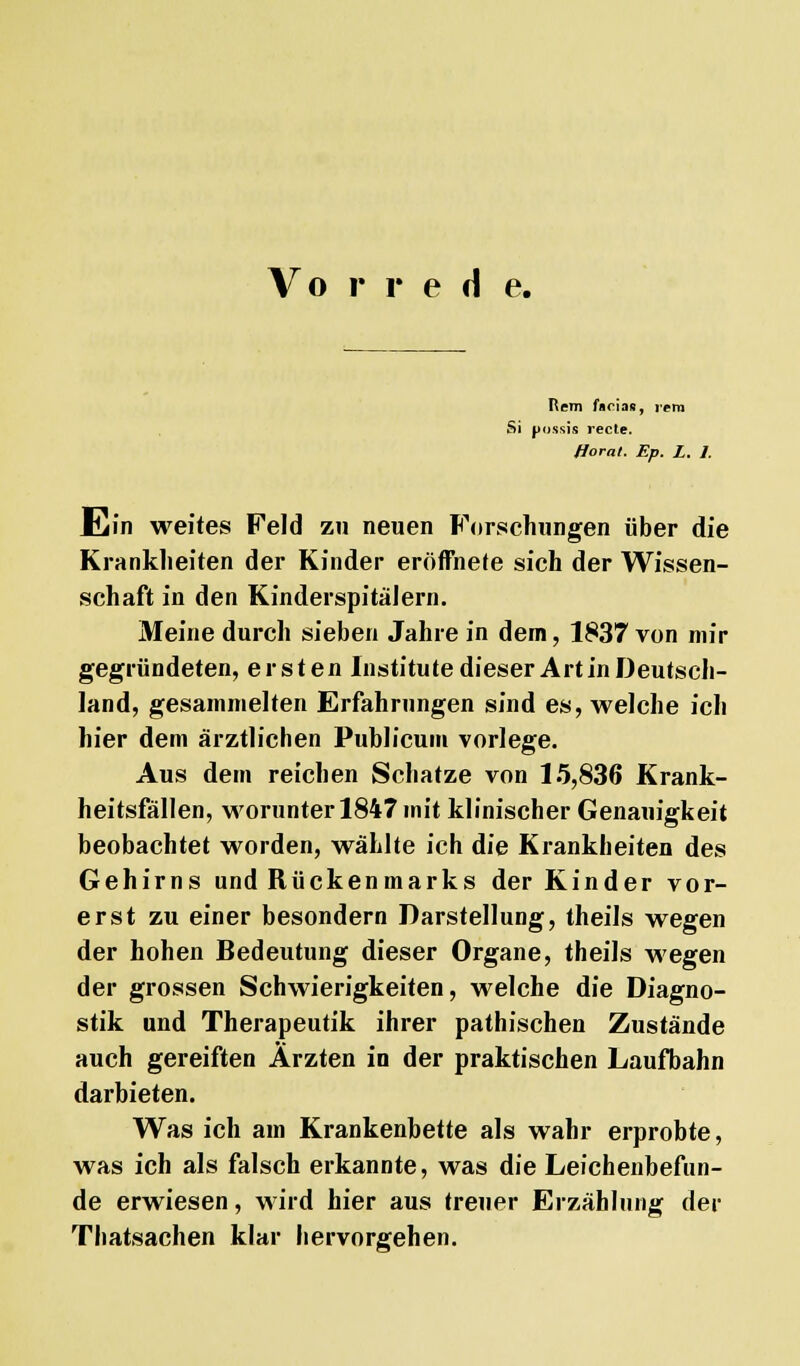 Vo r r e d e. Rem facias, rem Si pussis recte. fforat. Ep. L. 1. Ein weites Feld zu neuen Forschungen über die Krankheiten der Kinder eröffnete sich der Wissen- schaft in den Kinderspitälern. Meine durch sieben Jahre in dem, 1837 von mir gegründeten, ersten Institute dieser Art in Deutsch- land, gesammelten Erfahrungen sind es, welche ich hier dem ärztlichen Publicum vorlege. Aus dem reichen Schatze von 15,836 Krank- heitsfällen, worunter 1847 mit klinischer Genauigkeit beobachtet worden, wählte ich die Krankheiten des Gehirns und Rückenmarks der Kinder vor- erst zu einer besondern Darstellung, theils wegen der hohen Bedeutung dieser Organe, theils wegen der grossen Schwierigkeiten, welche die Diagno- stik und Therapeutik ihrer pathischen Zustände auch gereiften Ärzten in der praktischen Laufbahn darbieten. Was ich am Krankenbette als wahr erprobte, was ich als falsch erkannte, was die Leichenbefun- de erwiesen, wird hier aus treuer Erzählung der Thatsachen klar hervorgehen.