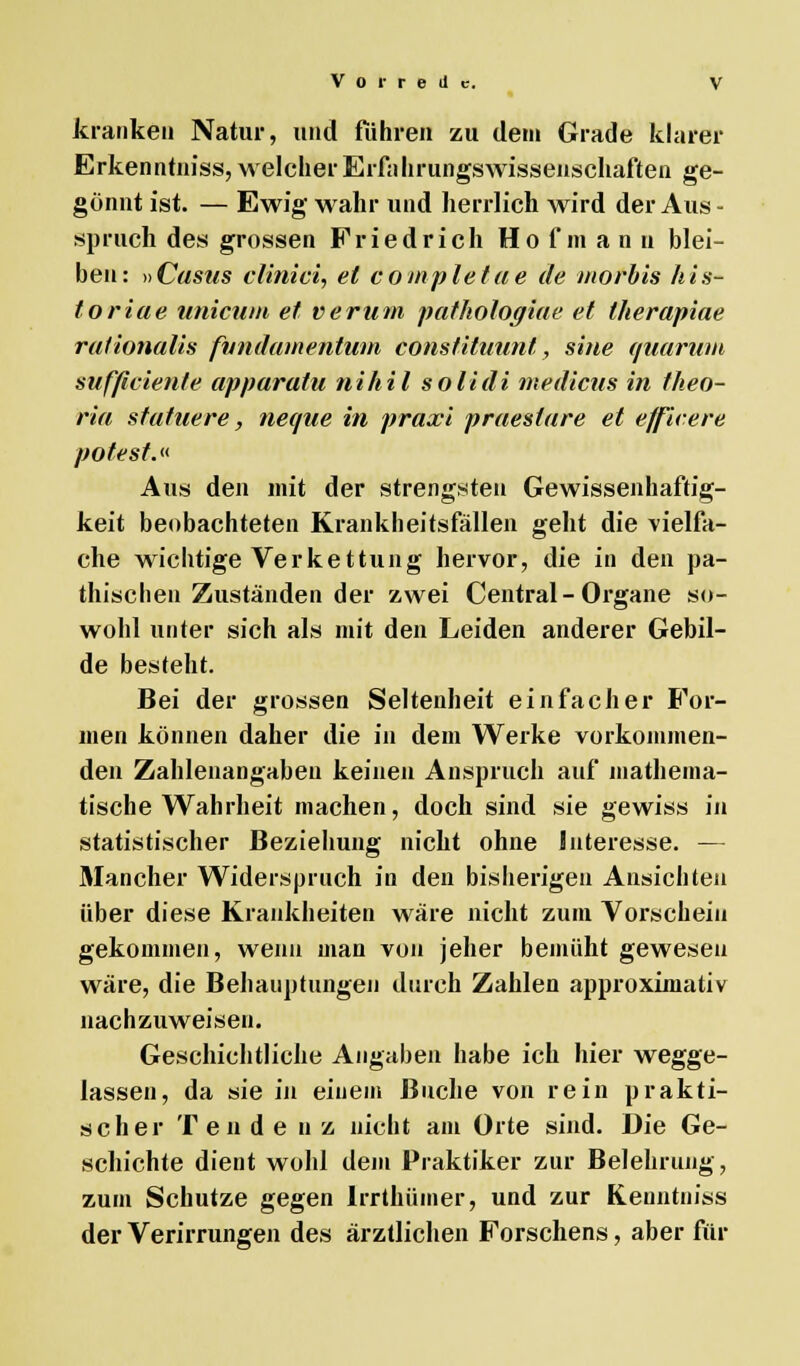 kranken Natur, und führen zu dem Grade klarer Erkenntniss, welcher Erfährungswissenschaften ge- gönnt ist. — Ewig wahr und herrlich wird der Aus- spruch des grossen Friedrich Hofmann blei- ben: »Castis clinici, et completae de morbis his- foriae unicum et verum pathologiae et therapiae rationalis fvndamentum constituunt', sine quarum sufficien/e apparatu nihil solidi medicus in theo- ria staffiere, neque in praxi praesiare et e/fieere pofest.« Aus den mit der strengsten Gewissenhaftig- keit beobachteten Krankheitsfällen geht die vielfa- che wichtige Verkettung hervor, die in den pa- thischen Zuständen der zwei Central - Organe so- wohl unter sich als mit den Leiden anderer Gebil- de besteht. Bei der grossen Seltenheit einfacher For- men können daher die in dem Werke vorkommen- den Zahlenangaben keinen Anspruch auf mathema- tische Wahrheit machen, doch sind sie gewiss in statistischer Beziehung nicht ohne Interesse. — Mancher Widerspruch in den bisherigen Ansichten über diese Krankheiten wäre nicht zum Vorschein gekommen, wenn man von jeher bemüht gewesen wäre, die Behauptungen durch Zahlen approximativ nachzuweisen. Geschichtliche Angaben habe ich hier wegge- lassen, da sie in einem Buche von rein prakti- scher T e n d e uz nicht am Orte sind. Die Ge- schichte dient wohl dem Praktiker zur Belehrung, zum Schutze gegen lrrthümer, und zur Kenntnis» der Verirrungen des ärztlichen Forschens, aber für