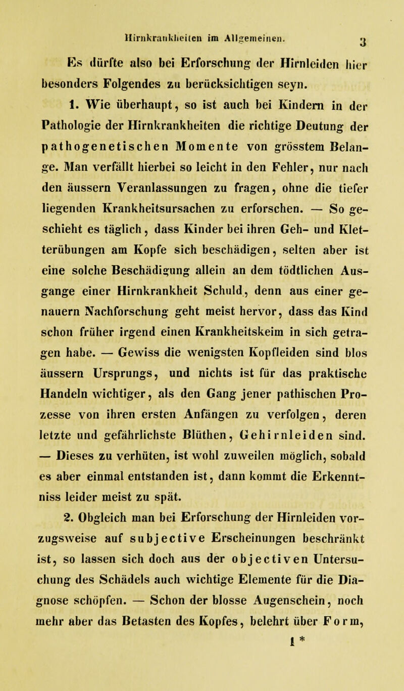 Es dürfte also bei Erforschung der Hirnlcidcn hier besonders Folgendes zu berücksichtigen seyn. 1. Wie überhaupt, so ist auch bei Kindern in der Pathologie der Hirnkrankheiten die richtige Deutung der pathogenetischen Momente von grösstem Belan- ge. Man verfällt hierbei so leicht in den Fehler, nur nach den äussern Veranlassungen zu fragen, ohne die tiefer liegenden Krankheitsursachen zu erforschen. — So ge- schieht es täglich, dass Kinder bei ihren Geh- und Klet- terübungen am Kopfe sich beschädigen, selten aber ist eine solche Beschädigung allein an dem tödtlichen Aus- gange einer Hirnkrankheit Schuld, denn aus einer ge- nauem Nachforschung geht meist hervor, dass das Kind schon früher irgend einen Krankheitskeim in sich getra- gen habe. — Gewiss die wenigsten Kopfleiden sind blos äussern Ursprungs, und nichts ist für das praktische Handeln wichtiger, als den Gang jener pathischen Pro- zesse von ihren ersten Anfängen zu verfolgen, deren letzte und gefährlichste Blüthen, Gehirnleiden sind. — Dieses zu verhüten, ist wohl zuweilen möglich, sobald es aber einmal entstanden ist, dann kommt die Erkennt- niss leider meist zu spät. 2. Obgleich man bei Erforschung der Hirnleiden vor- zugsweise auf subjective Erscheinungen beschränkt ist, so lassen sich doch aus der objectiven Untersu- chung des Schädels auch wichtige Elemente für die Dia- gnose schöpfen. — Schon der blosse Augenschein, noch mehr aber das Betasten des Kopfes, belehrt über Form, 1*