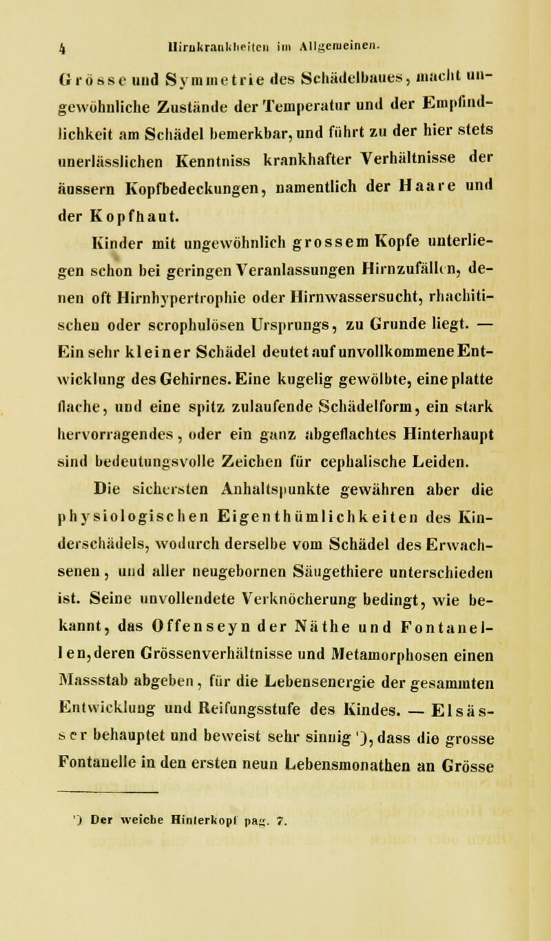 Grösse und Symmetrie des Schädelbaues, macht un- gewöhnliche Zustände der Temperatur und der Empfind- lichkeit am Schädel bemerkbar, und führt zu der hier stets unerlässlichen Kenntniss krankhafter Verhältnisse der äussern Kopfbedeckungen, namentlich der Haare und der Kopfhaut. Kinder mit ungewöhnlich grossem Kopfe unterlie- gen schon bei geringen Veranlassungen Hirnzufälhn, de- nen oft Hirnhypertrophie oder Hirnwassersucht, rhachiti- schen oder scrophulösen Ursprungs, zu Grunde liegt. — Einsehr kleiner Schädel deutet auf unvollkommene Ent- wicklung des Gehirnes. Eine kugelig gewölbte, eine platte flache, und eine spitz zulaufende Schädelform, ein stark hervorragendes, oder ein ganz abgeflachtes Hinterhaupt sind bedeutungsvolle Zeichen für cephalische Leiden. Die sichersten Anhaltspunkte gewähren aber die physiologischen Eigenthümlichkeiten des Kin- derschädels, wodurch derselbe vom Schädel des Erwach- senen , und aller neugebornen Säugethiere unterschieden ist. Seine unvollendete Verknöcherung bedingt, wie be- kannt, das Offenseyn der Näthe und Font an ei- len,deren Grössenverhältnisse und Metamorphosen einen Massstab abgeben, für die Lebensenergie der gesammten Entwicklung und Reifungsstufe des Kindes. — El süs- ser behauptet und beweist sehr sinnig '),dass die grosse Fontanelle in den ersten neun Lebensmonathen an Grösse ) Der weiche Hinterkopf pa^. 7.