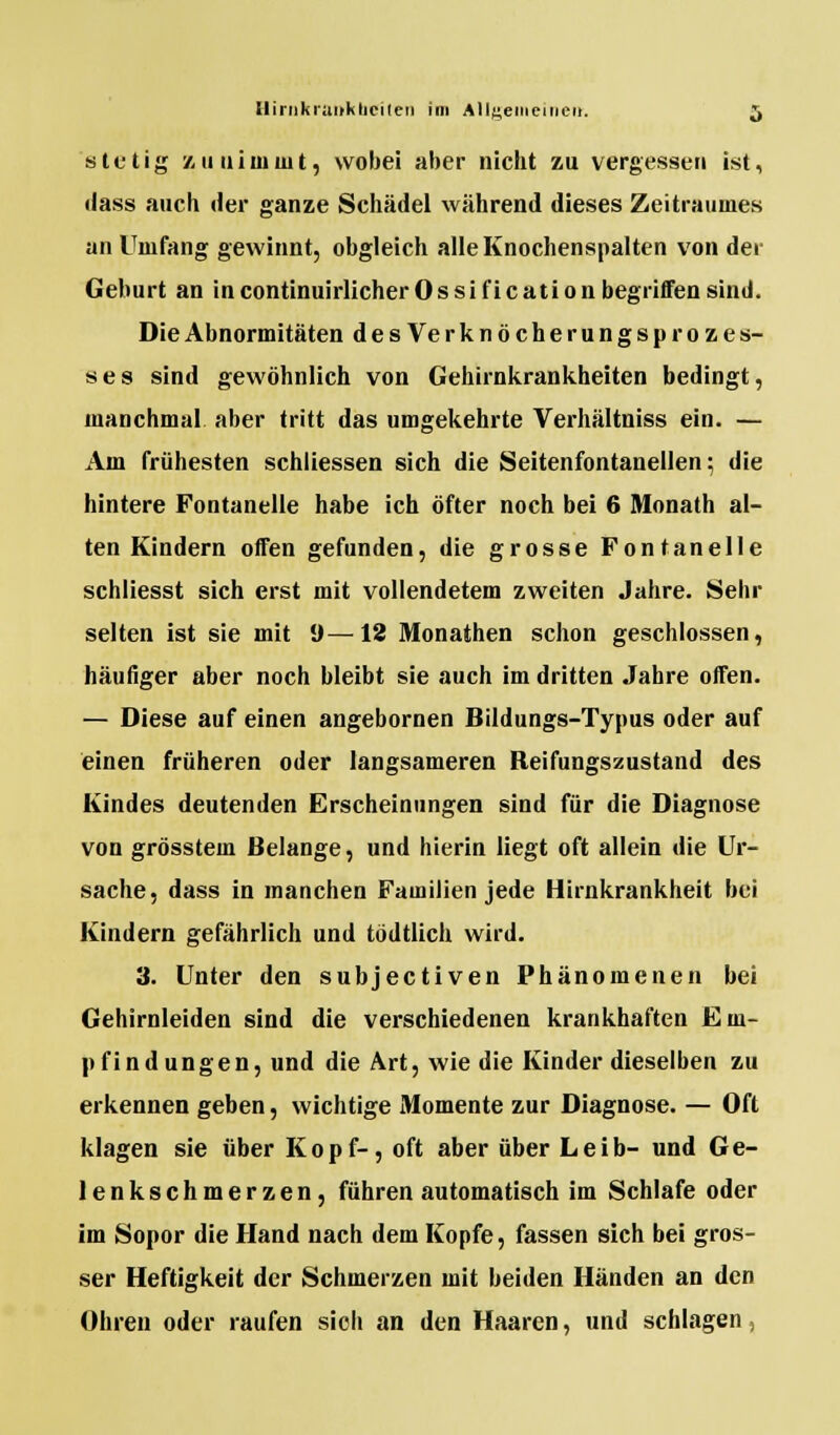 stetig zunimmt, wobei aber nicht zu vergessen ist, dass auch der ganze Schädel während dieses Zeitraumes an Umfang gewinnt, obgleich alle Knochenspalten von der Gehurt an incontinuirlicherOssificationbegriffensind. Die Abnormitäten desVerknöcherungsprozes- s e s sind gewöhnlich von Gehirnkrankheiten bedingt, manchmal aber tritt das umgekehrte Verhältniss ein. — Am frühesten schliessen sich die Seitenfontanellen; die hintere Fontanelle habe ich öfter noch bei 6 Monath al- ten Kindern offen gefunden, die grosse Fontanelle schliesst sich erst mit vollendetem zweiten Jahre. Sehr selten ist sie mit 9—12 Monathen schon geschlossen, häufiger aber noch bleibt sie auch im dritten Jahre offen. — Diese auf einen angebornen Bildungs-Typus oder auf einen früheren oder langsameren Reifungszustand des Kindes deutenden Erscheinungen sind für die Diagnose von grösstem Belange, und hierin liegt oft allein die Ur- sache, dass in manchen Familien jede Hirnkrankheit bei Kindern gefährlich und tödtlich wird. 3. Unter den subjectiven Phänomenen bei Gehirnleiden sind die verschiedenen krankhaften Em- pfindungen, und die Art, wie die Kinder dieselben zu erkennen geben, wichtige Momente zur Diagnose. — Oft klagen sie über Kopf-, oft aber über Leib- und Ge- lenkschmerzen, führen automatisch im Schlafe oder im Sopor die Hand nach dem Kopfe, fassen sich bei gros- ser Heftigkeit der Schmerzen mit beiden Händen an den Ohren oder raufen sicli an den Haaren, und schlagen,