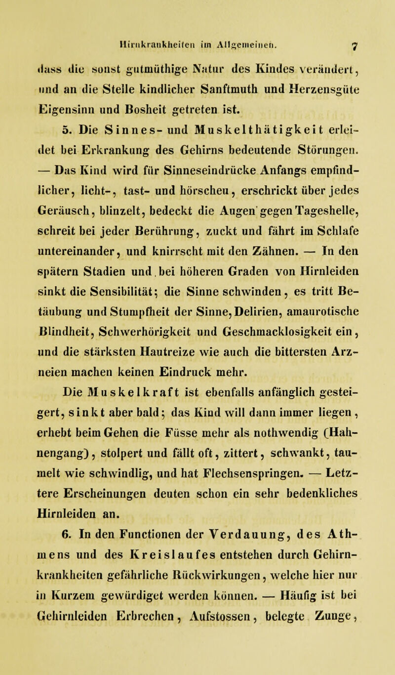 dass diu sonst gutniüthige Natur des Kindes verändert, und an die Stelle kindlicher Sanftmuth und Herzensgüte Eigensinn und Bosheit getreten ist. 5. Die Sinnes- und Muskelthätigkeit erlei- det bei Erkrankung des Gehirns bedeutende Störungen. — Das Kind wird für Sinneseindrücke Anfangs empfind- licher, licht-, tast-und hörscheu, erschrickt über jedes Geräusch, blinzelt, bedeckt die Augen'gegen Tageshelle, schreit bei jeder Berührung, zuckt und fährt im Schlafe untereinander, und knirrscht mit den Zähnen. — In den spätem Stadien und.bei höheren Graden von Hirnleiden sinkt die Sensibilität; die Sinne schwinden, es tritt Be- täubung und Stumpfheit der Sinne, Delirien, amaurotische Blindheit, Schwerhörigkeit und Geschmacklosigkeit ein, und die stärksten Hautreize wie auch die bittersten Arz- neien machen keinen Eindruck mehr. Die 31 uskelkraft ist ebenfalls anfänglich gestei- gert, sinkt aber bald; das Kind will dann immer liegen , erhebt beim Gehen die Füsse mehr als nothwendig (Hah- nengang) , stolpert und fällt oft, zittert, sehwankt, tau- melt wie schwindlig, und hat Flechsenspringen. — Letz- tere Erscheinungen deuten schon ein sehr bedenkliches Hirnleiden an. 6. In den Functionen der Verdauung, des Ath- mens und des Kreislaufes entstehen durch Gehirn- krankheiten gefährliche Rückwirkungen, welche hier nur in Kurzem gewürdiget werden können. — Häufig ist bei tiehirnleiden Erbrechen, Aufstossen, belegte Zunge,