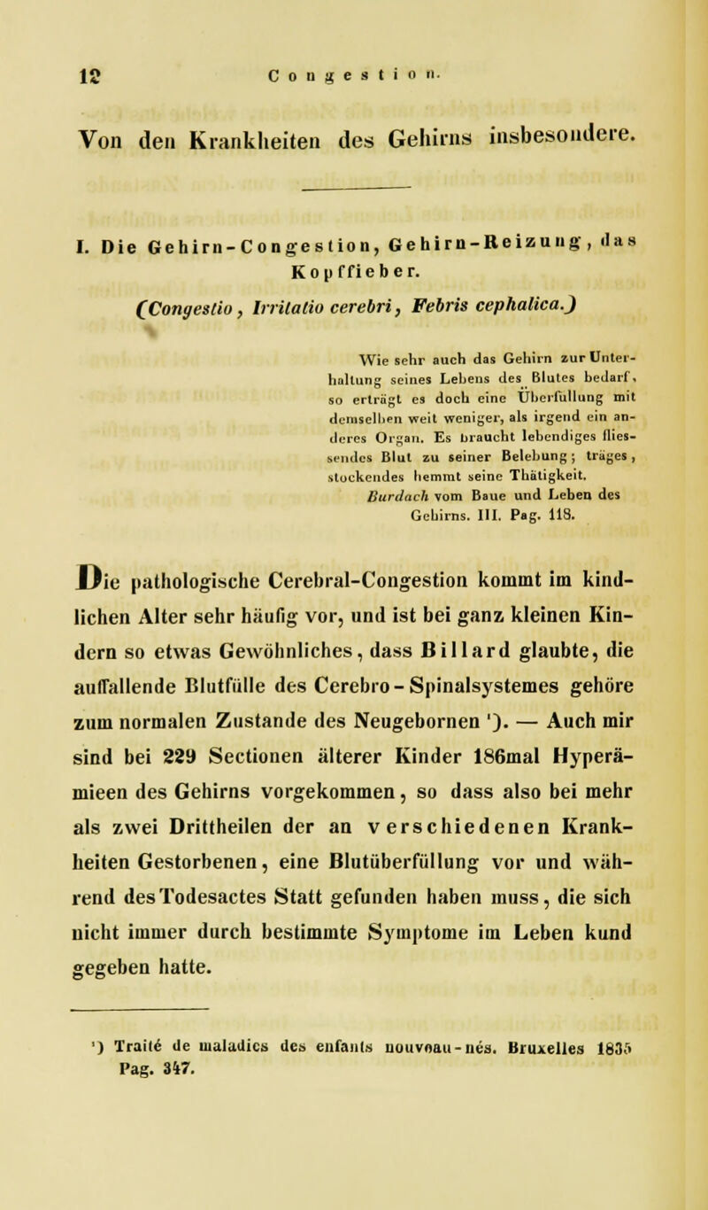 Von den Krankheiten des Gehirns insbesondere. I. Die Gehirn-Congestion, Gehirn-Reizung, «las Kopffieber. (Congeslio, Irrilatio cerebri, Febris cephalica.) Wie sehr auch das Gehirn zur Unter- haltung seines Lehens des Blutes bedarf, so erträgt es doch eine Uherfullung mit demselben weit weniger, als irgend ein an- deres Organ. Es braucht lebendiges flies- sendes Blut zu seiner Belebung ; träges , -stockendes hemmt seine Thätigkeit. Burdach vom Baue und Leben des Gehirns. III. Pag. 118. Die pathologische Cerebral-Congestion kommt im kind- lichen Alter sehr häufig vor, und ist bei ganz kleinen Kin- dern so etwas Gewöhnliches, dass Billard glaubte, die auffallende Blutfülle des Cerebro-Spinalsystemes gehöre zum normalen Zustande des Neugebornen '). — Auch mir sind bei 229 Sectionen älterer Kinder 186mal Hyperä- mieen des Gehirns vorgekommen, so dass also bei mehr als zwei Drittheilen der an verschiedenen Krank- heiten Gestorbenen, eine Blutüberfüllung vor und wäh- rend desTodesactes Statt gefunden haben muss, die sich nicht immer durch bestimmte Symptome im Leben kund gegeben hatte. ') Traue1 de tualadics des enfanla uouvnau-nea. Bruxelles 183A Pag. 347.